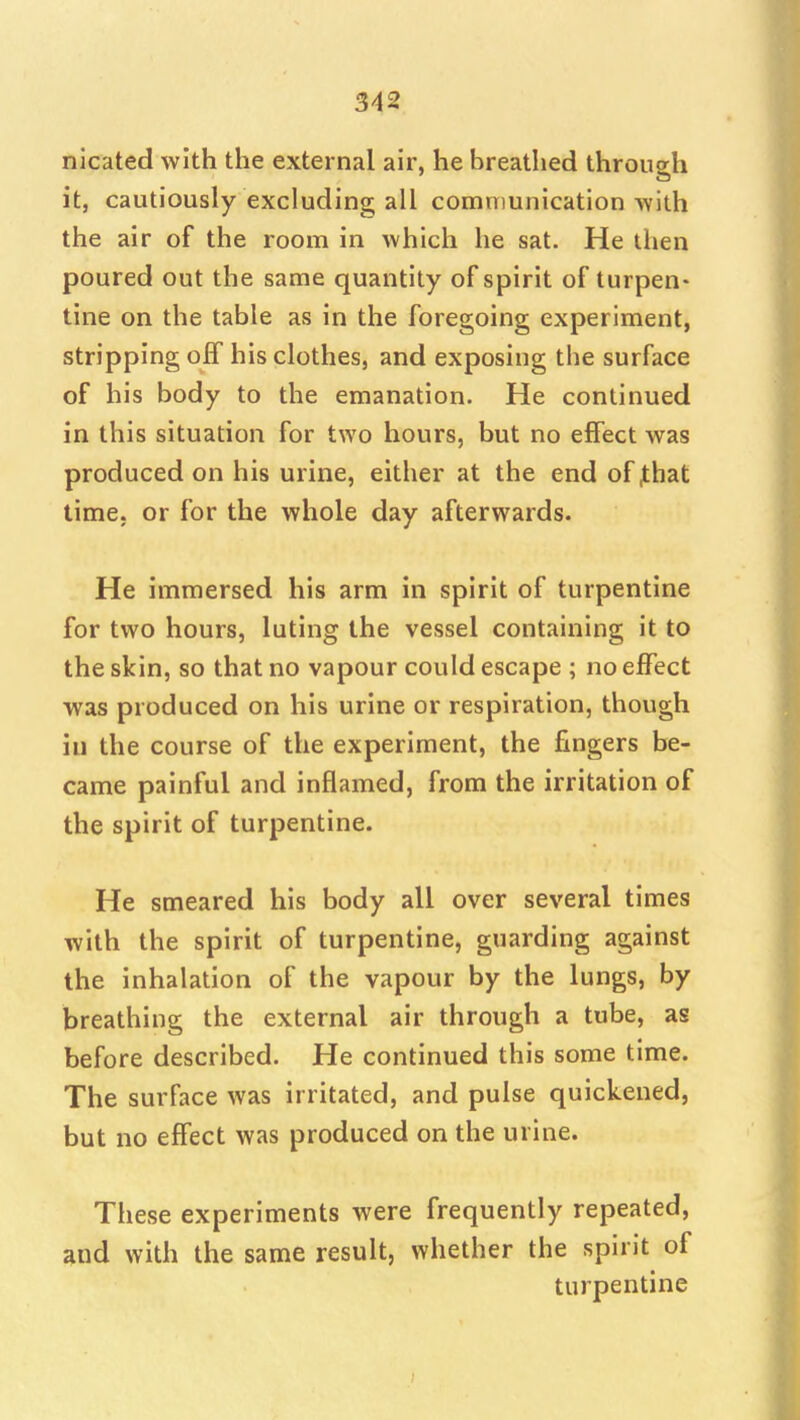 nicated with the external air, he breathed through it, cautiously excluding all communication Avith the air of the room in which he sat. He then poured out the same quantity of spirit of turpen- tine on the table as in the foregoing experiment, stripping off his clothes, and exposing the surface of his body to the emanation. He continued in this situation for two hours, but no effect was produced on his urine, either at the end of^hat time, or for the whole day afterwards. He immersed his arm in spirit of turpentine for two hours, luting the vessel containing it to the skin, so that no vapour could escape ; no effect was produced on his urine or respiration, though in the course of the experiment, the fingers be- came painful and inflamed, from the irritation of the spirit of turpentine. He smeared his body all over several times with the spirit of turpentine, guarding against the inhalation of the vapour by the lungs, by breathing the external air through a tube, as before described. He continued this some time. The surface was irritated, and pulse quickened, but no effect was produced on the urine. These experiments were frequently repeated, and with the same result, whether the spirit of turpentine