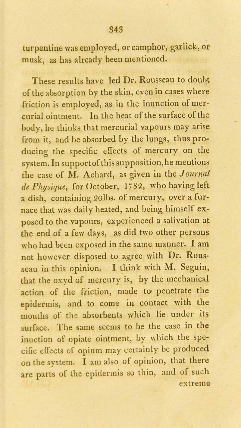 turpentine was employed, or camphor, garlick, or musk, as has already been mentioned. These results have led Dr. Rousseau to doubt of the absorption by the skin, even in cases where friction is employed, as in the inunction of mer- curial ointment. In the heat of the surface of the body, he thinks that mercurial vapours may arise from it, and be absorbed by the lungs, thus pro- ducing the specific effects of mercury on the system. In supportof this supposition,he mentions tlie case of M. Achard, as given in the Journal de Phi/sique, for October, 1782, who having left a dish, containing SOlbs. of mercury, over a fur- nace that was daily heated, and being himself ex- posed to the vapours, experienced a salivation at the end of a few days, as did two other persons who had been exposed in the same manner. I am not however disposed to agree with Dr. Rous- seau in this opinion. I think with M. Seguin, that the oxyd of mercury is, by the mechanical action of the friction, made to* penetrate the epidermis, and to come in contact with the mouths of the absorbents which lie under its surface. The same seems to be the case in the inuction of opiate ointment, by which the spe- cific effects of opium may certainly be produced on the system. I am also of opinion, that there are parts of the epidermis so thin, and of such extreme