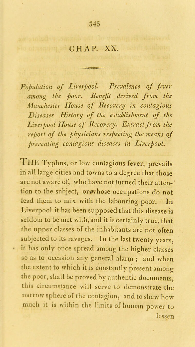 CHAP. XX. Population of Liverpool. Prevalence of fever among the poor. Benefit derived from the Manchester House of Recovery in contagious Diseases. History of the establishment of the Liverpool House of Recovery. Extract from the report of the physicians respecting the means of preventing contagious diseases in Liverpool. The Typhus, or low contagious fever, prevails in all large cities and towns to a degree that those are not aware of, who have not turned their atten-' tion to the subject, or«vhose occupations do not lead them to mix with the labouring poor. In Liverpool it has been supposed that this disease is seldom to be met with, and it is certainly true, that the upper classes of the inhabitants are not often subjected to its ravages. In the last twenty years, * it has only once spread among the higher classes so as to occasion any general alarm ; and when the extent to which it is constantly present among the poor, shall be proved by authentic documents, this circumstance will serve to demonstrate the narrow sphere of the contagion, and to shew how much it is within the limits of human power to lessen