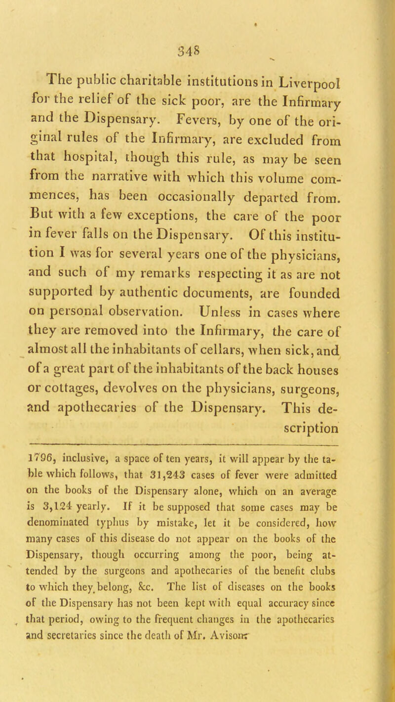 The public charitable institutions in Liverpool for the relief of the sick poor, are the Infirmary and the Dispensary. Fevers, by one of the ori- ginal rules of the Infirmary, are excluded from that hospital, though this rule, as may be seen from the narrative with which this volume com- mences, has been occasionally departed from. But with a few exceptions, the care of the poor in fever falls on the Dispensary. Of this institu- tion I was for several years one of the physicians, and such of my remarks respecting it as are not supported by authentic documents, are founded on personal observation. Unless in cases where they are removed into the Infi rmary, the care of almost all the inhabitants of cellars, when sick, and of a great part of the inhabitants of the back houses or cottages, devolves on the physicians, surgeons, and apothecaries of the Dispensary. This de- scription 1796, inclusive, a space often years, it will appear by the ta- ble which follows, that 31,243 cases of fever were admitted on the books of the Dispensary alone, which on an average is 3,124 yearly. If it be supposed that some cases may be denominated typhus by mistake, let it be considered, how many cases of this disease do not appear on the books of the Dispensary, though occurring among the poor, being at- tended by the surgeons and apothecaries of the benefit clubs to which they, belong, Sec. The list of diseases on the books of the Dispensary has not been kept with equal accuracy since that period, owing to the fi-equent changes in the apothecaries and secretaries since the death of Mr. Avisonr