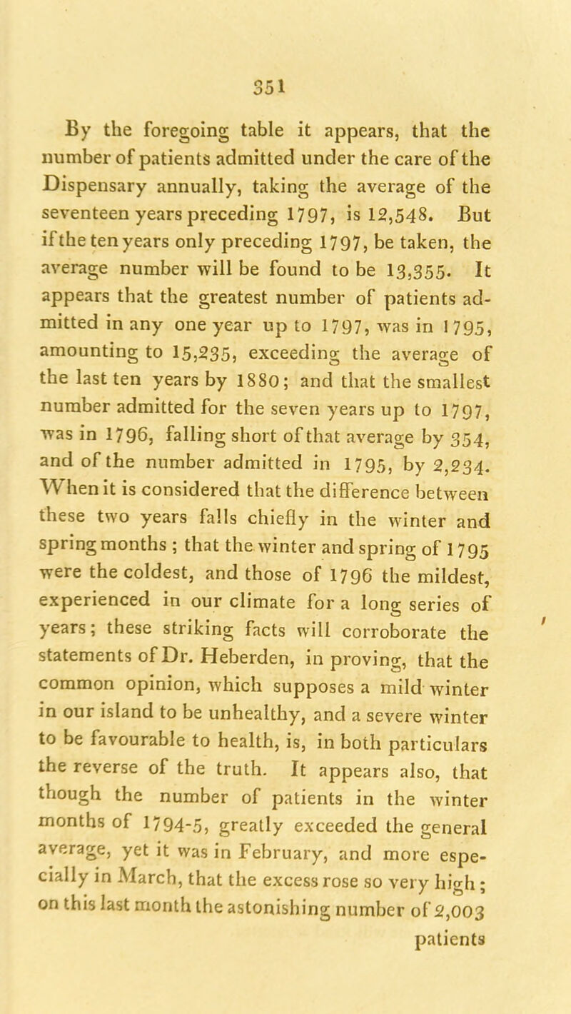 By the foregoing table it appears, that the number of patients admitted under the care of the Dispensary annually, taking the average of the seventeen years preceding 1797, is 12,548. But if the ten years only preceding 1797, be taken, the average number will be found to be 13,355. It appears that the greatest number of patients ad- mitted in any one year up to 1797, was in I 795, amounting to 15,235, exceeding the average of the last ten years by 1880; and that the smallest number admitted for the seven years up to 1797, was in 1796, falling short of that average by 354, and of the number admitted in 1795, by 2,234. When it is considered that the difference between these two years falls chiefly in the winter and spring months ; that the winter and spring of 17 95 were the coldest, and those of 1796 the mildest, experienced in our climate for a long series of years; these striking facts will corroborate the statements of Dr. Heberden, in proving, that the common opinion, which supposes a mild winter in our island to be unhealthy, and a severe winter to be favourable to health, is, in both particulars the reverse of the truth. It appears also, that though the number of patients in the winter months of 1794-5, greatly exceeded the general average, yet it was in February, and more espe- cially in March, that the excess rose so very high; on this last month the astonishing number of 2,003 patients