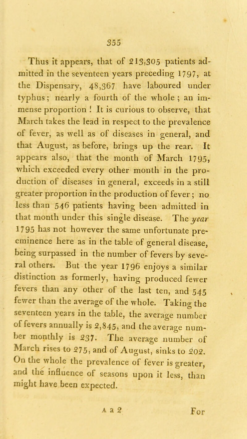 Thus it appears, that of 213)305 patients ad- mitted in the seventeen years preceding 1797, at the Dispensary, 48,367 have laboured under typhus; nearly a fourth of the whole ; an im- mense proportion ! It is curious to observe, that March takes the lead in respect to the prevalence of fever, as well as of diseases in general, and that August, as before, brings up the rear. It appears also, that the month of March 17^5, which exceeded every other month in the pro- duction of diseases in general, exceeds in a still greater proportion in the production of fever; no less than 546 patients having been admitted in that month under this single disease. The year 1795 has not however the same unfortunate pre- eminence here as in the table of general disease, being surpassed in the number of fevers by seve- ral others. But the year 1796 enjoys a similar distinction as formerly, having produced fewer fevers than any other of the last ten, and 545 fewer than the average of the whole. Taking the seventeen years in the table, the average number of fevers annually is 5,845, and the average num- ber monthly is 237- The average number of March rises to 275, and of August, sinks to 202. On the whole the prevalence of fever is greater, and the influence of seasons upon it less, than might have been expected. A a 2 For