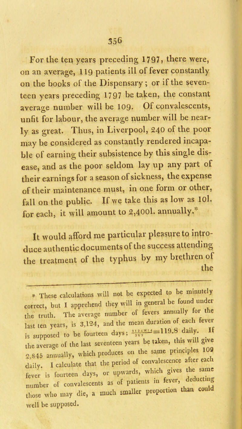 For the ten years preceding 1797, there were, on an average, 119 patients ill of fever constantly on the books of the Dispensary; or if the seven- teen years preceding 1797 be taken, the constant average number will be 109- Of convalescents, unfit for labour, the average number will be near- ly as great. Thus, in Liverpool, 240 of the poor may be considered as constantly rendered incapa- ble of earning their subsistence by this single dis- ease, and as the poor seldom lay up any part of their earnings for a season of sickness, the expense of their maintenance must, in one form or other, fall on the public. If we take this as low as lOl. for each, it will amount to 2,400l. annually.* It would afford me particular pleasure to intro- duce authentic documents of the success attending the treatment of the typhus by my brethren of the * These calculations will not be expected to be minutely correct, but I apprehend they will in general be found under the truth. The average number of fevers annually for the last ten years, is 3,124, and the mean duration of each fever is supposed to be fourteen days; H^=119.8 daily If the average of the last seventeen years be taken, this will give 2,845 annually, which produces on the same principles 103 daily. I calculate that the period of convalescence after each fever is fourteen days, or upwards, which gives the same number of convalescents as of patients in fever, deducting those who may die, a much smaller proportion than could well be supposed.