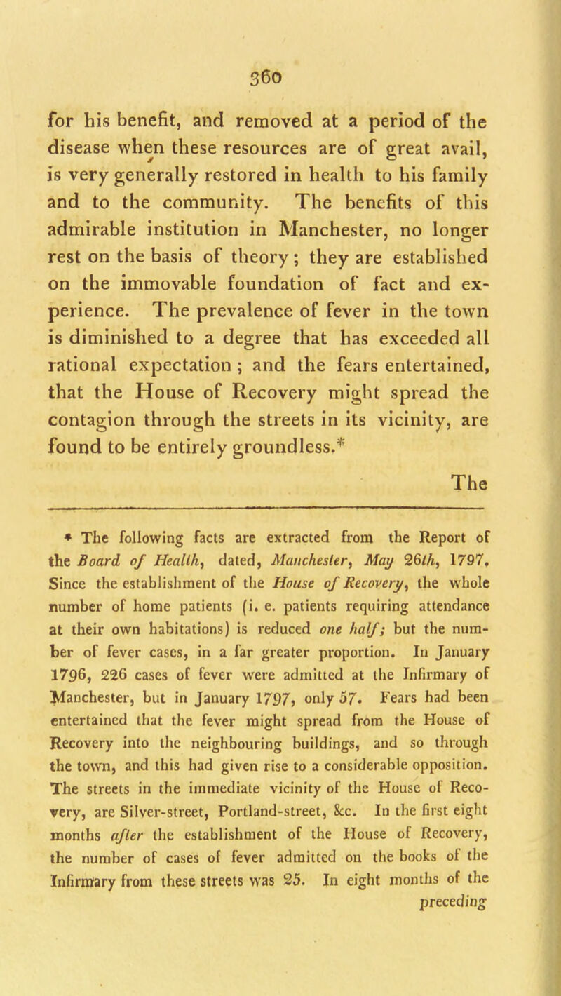 for his benefit, and renaoved at a period of the disease when these resources are of great avail, is very generally restored in health to his family and to the community. The benefits of this admirable institution in Manchester, no longer rest on the basis of theory; they are established on the immovable foundation of fact and ex- perience. The prevalence of fever in the town is diminished to a degree that has exceeded all rational expectation ; and the fears entertained, that the House of Recovery might spread the contagion through the streets in its vicinity, are found to be entirely groundless.* The ♦ The following facts are extracted from the Report of the Board of Heallh, dated, Manchester, May 26lhf 1797, Since the establishment of the House of Recovery, the whole number of home patients (i. e. patients requiring attendance at their own habitations) is reduced one half; but the num- ber of fever cases, in a far greater proportion. In January 1796, 226 cases of fever were admitted at the Infirmary of Manchester, but in January 1797^ only 57. Fears had been entertained that the fever might spread from the House of Recovery into the neighbouring buildings, and so through the town, and this had given rise to a considerable opposition. The streets in the immediate vicinity of the House of Reco- very, are Silver-street, Portland-street, 8cc. In the first eight months after the establishment of the House of Recovery, the number of cases of fever admitted on the books of the Infirmary from these streets was 35. In eight months of the preceding