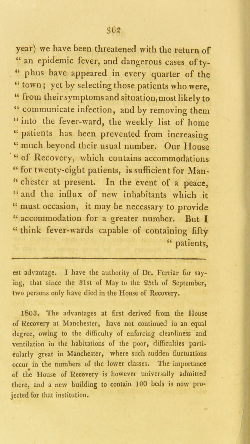 year) we have been threatened with the return of *' an epidemic fever, and dangerous cases of ty- phus have appeared in every quarter of the  town; yet by selecting those patients who were, *' from theirsymptomsandsituation,mostlikely to *' communicate infection, and by removing them into the fever-ward, the weekly list of home  patients has been prevented from increasing  much beyond their usual number. Our House  of Recovery, Avhich contains accommodations *' for twenty-eight patients, is sufficient for Man-  Chester at present. In the event of a peace,  and the influx of new inhabitants which it  must occasion, it may be necessary to provide *' accommodation for a greater number. But I  think fever-wards capable of containing fifty  patients, eat advantage. I have the authority of Dr. Ferriar for say- ing, that since the 31st of May to the 25th of September, two persons only have died in the House of Recovery. 1803. The advantages at first derived from the House of Recovery at Manchester, have not continued in an equal degree, owing to the difficulty of enforcing cleanliness and ventilation in the habitations of the poor, difficulties parti- cularly great in Manchester, where such sudden fluctuations occur in the numbers of the lower classes. The importance of the House of Recovery is however universally admitted there, and a new building to contain 100 beds is now pro- jected for that institution.