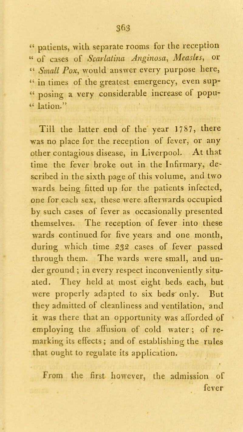 303 «' patients, with separate rooms for the reception  of cases of Scarlatina Jnginosa, Measles, or  Small Pox, would answer every purpose here, *' in times of the greatest emergency, even sup-  posing a very considerable increase of popu- *' lation. Till the latter end of the' year 1787, there was no place for the reception of fever, or any other contagious disease, in Liverpool. At that time the fever broke out in the Infirmary, de- scribed in the sixth page of this volume, and two wards being fitted up for the patients infected, one for each sex, these were afterwards occupied by such cases of fever as occasionally presented themselves. The reception of fever into these wards continued for five years and one month, during which time 2S2 cases of fever passed through them. The wards were small, and un- der ground ; in every respect inconveniently situ- ated. They held at most eight beds each, but were properly adapted to six beds' only. But they admitted of cleanliness and ventilation, and it was there that an opportunity was afforded of employing the affusion of cold water ; of re- marking its effects; and of establishing the rules that ought to regulate its application. From the first however, the admission of fever