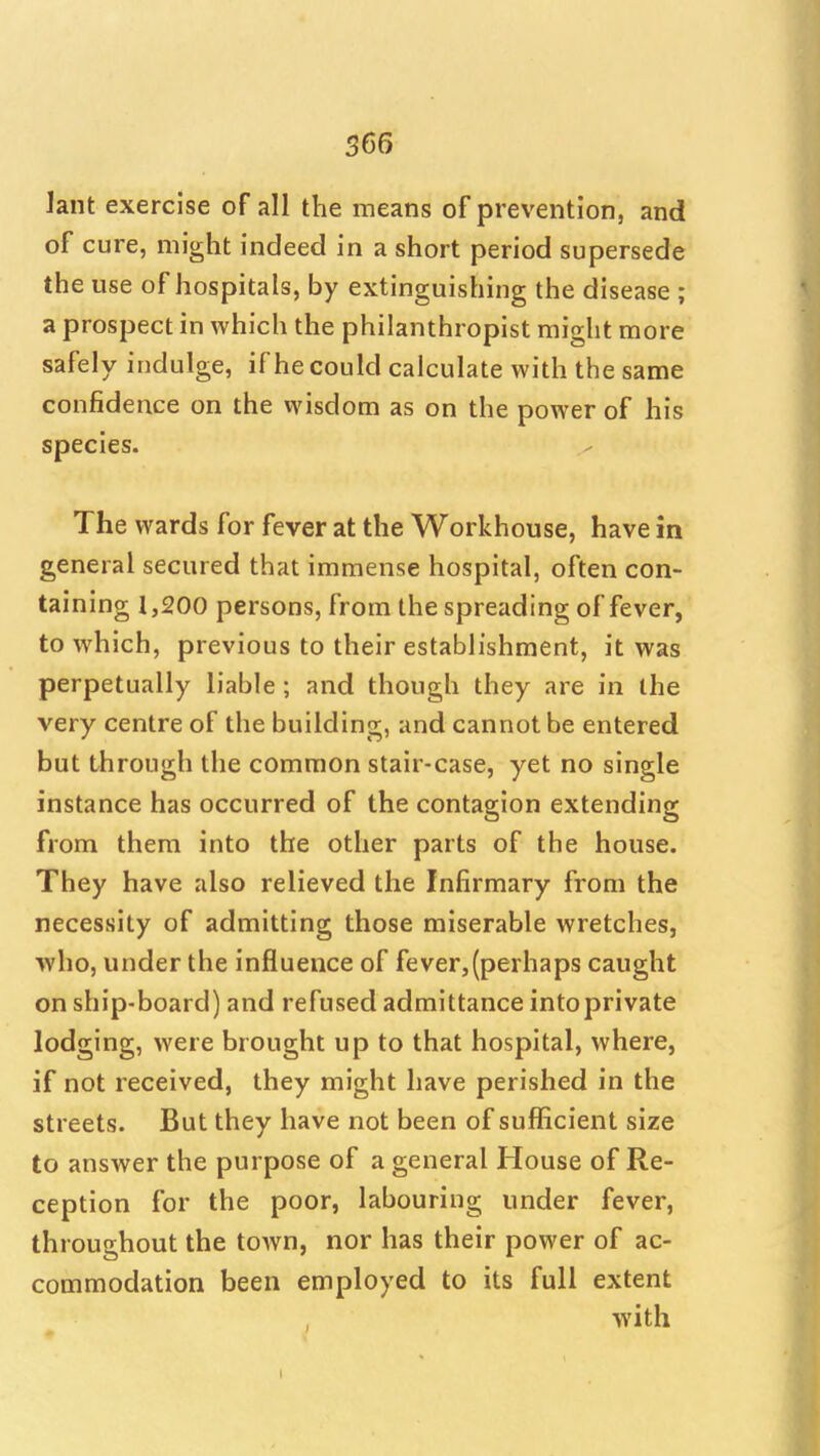 lant exercise of all the means of prevention, and of cure, might indeed in a short period supersede the use of hospitals, by extinguishing the disease ; a prospect in which the philanthropist might more safely indulge, if he could calculate with the same confidence on the wisdom as on the power of his species. The wards for fever at the Workhouse, have in general secured that immense hospital, often con- taining 1,200 persons, from the spreading of fever, to which, previous to their establishment, it was perpetually liable; and though they are in the very centre of the building, and cannot be entered but through the common stair-case, yet no single instance has occurred of the contagion extending from them into the other parts of the house. They have also relieved the Infirmary from the necessity of admitting those miserable wretches, who, under the influence of fever,(perhaps caught on ship-board) and refused admittance into private lodging, were brought up to that hospital, where, if not received, they might have perished in the streets. But they have not been of sufficient size to answer the purpose of a general House of Re- ception for the poor, labouring under fever, throughout the town, nor has their power of ac- commodation been employed to its full extent with