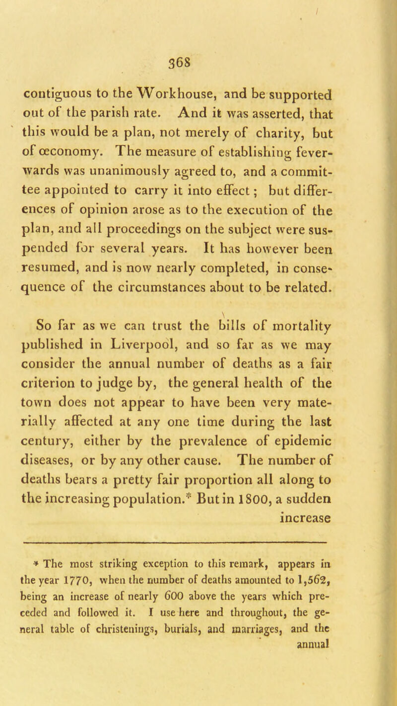 / 368 contiguous to the Workhouse, and be supported out of the parish rate. And it was asserted, that this would be a plan, not merely of charity, but of oeconomy. The measure of establishing fever- wards was unanimously agreed to, and a commit- tee appointed to carry it into effect; but differ- ences of opinion arose as to the execution of the plan, and all proceedings on the subject were sus- pended for several years. It has however been resumed, and is now nearly completed, in conse- quence of the circumstances about to be related. So far as we can trust the bills of mortality published in Liverpool, and so far as we may consider the annual number of deaths as a fair criterion to judge by, the general health of the town does not appear to have been very mate- rially affected at any one time during the last century, either by the prevalence of epidemic diseases, or by any other cause. The number of deaths bears a pretty fair proportion all along to the increasing population.* But in 1800, a sudden increase ♦ The most striking exception to this remark, appears in the year 1770, when the number of deaths amounted to 1,562, being an increase of nearly 600 above the years which pre- ceded and followed it. I use here and throughout, the ge- neral table of christenings, burials, and marriages, and the annual