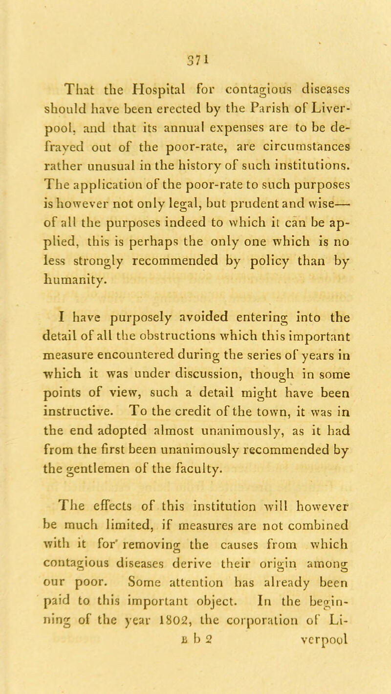 That the Hospital for contagious diseases should have been erected by the Parish of Liver- pool, and that its annual expenses are to be de- fraved out of the poor-rate, are circumstances rather unusual in the history of such institutions. The application of the poor-rate to such purposes is however not only legal, but prudent and wise— of all the purposes indeed to which it can be ap- plied, this is perhaps the only one which is no less strongly recommended by policy than by humanity. I have purposely avoided entering into the detail of all the obstructions which this important measure encountered during the series of years in •which it was under discussion, though in some points of view, such a detail might have been instructive. To the credit of the town, it was in the end adopted almost unanimously, as it had from the first been unanimously recommended by the gentlemen of the faculty. The effects of this institution Avill however be much limited, if measures are not combined with it for removins: the causes from v/hich contagious diseases derive their origin among our poor. Some attention has already been paid to this important object. In the begin- ning of the year 1802, the corporation of Li- B b 2 vcrpoul