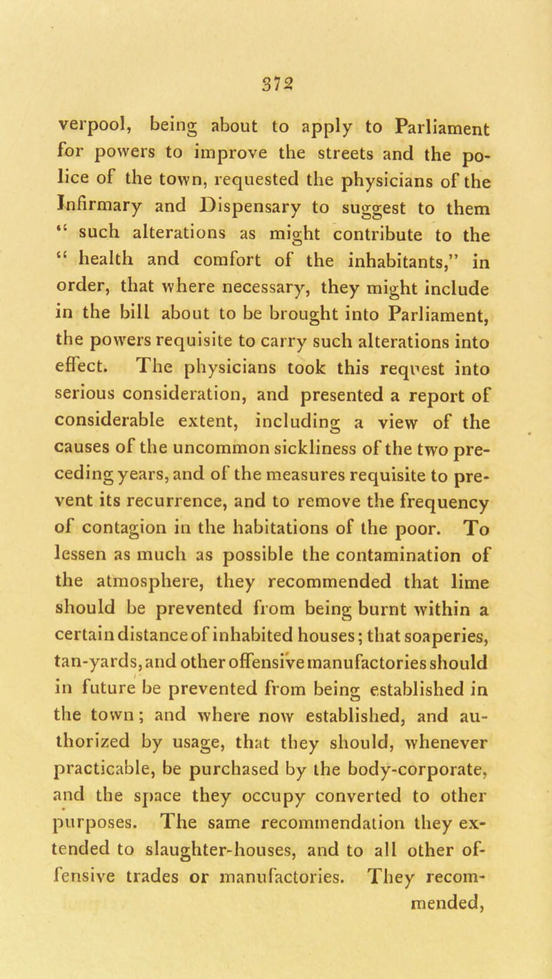 verpool, being about to apply to Parliament for powers to improve the streets and the po- lice of the town, requested the physicians of the Infirmary and Dispensary to suggest to them *' such alterations as might contribute to the  health and comfort of the inhabitants, in order, that where necessary, they might include in the bill about to be brought into Parliament, the powers requisite to carry such alterations into effect. The physicians took this request into serious consideration, and presented a report of considerable extent, including a view of the causes of the uncommon sickliness of the two pre- ceding years, and of the measures requisite to pre- vent its recurrence, and to remove the frequency of contagion in the habitations of the poor. To lessen as much as possible the contamination of the atmosphere, they recommended that lime should be prevented from being burnt within a certain distance of inhabited houses; that soaperies, tan-yards, and other offensive manufactories should in future be prevented from being established in the town; and where now established, and au- thorized by usage, that they should, whenever practicable, be purchased by the body-corporate, and the space they occupy converted to other purposes. The same recommendation they ex- tended to slaughter-houses, and to all other of- fensive trades or manufactories. They recom- mended,