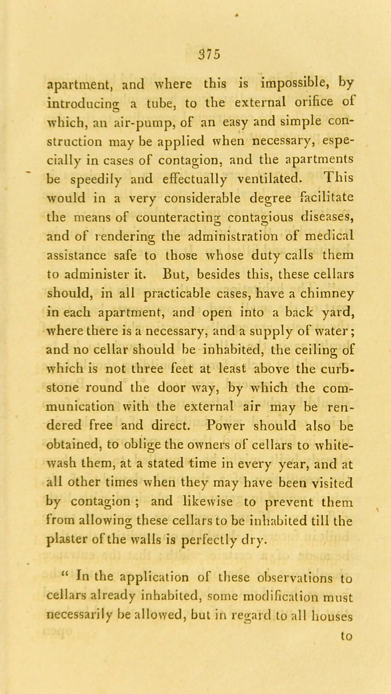 apartment, and where this is impossible, by introducing a tube, to the external orifice of which, an air-pump, of an easy and simple con- struction may be applied when necessary, espe- cially in cases of contagion, and the apartments be speedily and effectually ventilated. This would in a very considerable degree facilitate the means of counteracting; contas;ious diseases, and of rendering the administration of medical assistance safe to those whose duty calls them to administer it. But, besides this, these cellars should, in all practicable cases, have a chimney in each apartment, and open into a back yard, where there is a necessary, and a supply of water; and no cellar should be inhabited, the ceiling of which is not three feet at least above the curb- stone round the door way, by which the com- munication with the external air may be ren- dered free and direct. Power should also be obtained, to oblige the owners of cellars to white- wash them, at a stated time in every year, and at all other times when they may have been visited by contagion ; and likewise to prevent them from allowing these cellars to be inhabited till the plaster of the walls is perfectly dry.  In the application of these observations to cellars already inhabited, some modification must necessarily be allowed, but in regard to all houses to