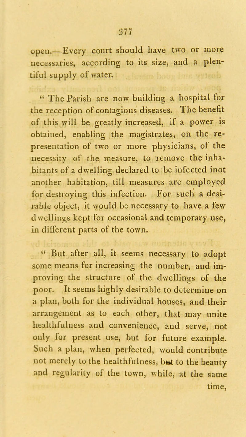 577 open.—Every court should have two or more necessaries, according to its size, and a plen- tiful supply of water.  The Parish are now building a hospital for the reception of contagious diseases. The benefit of this will be greatly increased, if a power is obtained, enabling the magistrates, on the re- presentation of two or more physicians, of the necessity of the measure, to remove the inha- bitants of a dwellins: declared to be infected inot another habitation, till measures are employed for destroying this infection. For such a desi- rable object, it \yould be necessary to have a few dwellings kept for occasional and temporary use, in different parts of the town.  But after all, it seems necessary to adopt some means for increasing the number, and im- proving the structure of the dwellings of the poor. It seems highly desirable to determine on a plan, both for the individual houses, and their arrangement as to each other, that may unite healthfulness and convenience, and serve, not only for present use, but for future example. Such a plan, when perfected, would contribute not merely to the healthfulness, b»t to the beauty and regularity of the town, while, at the same time,