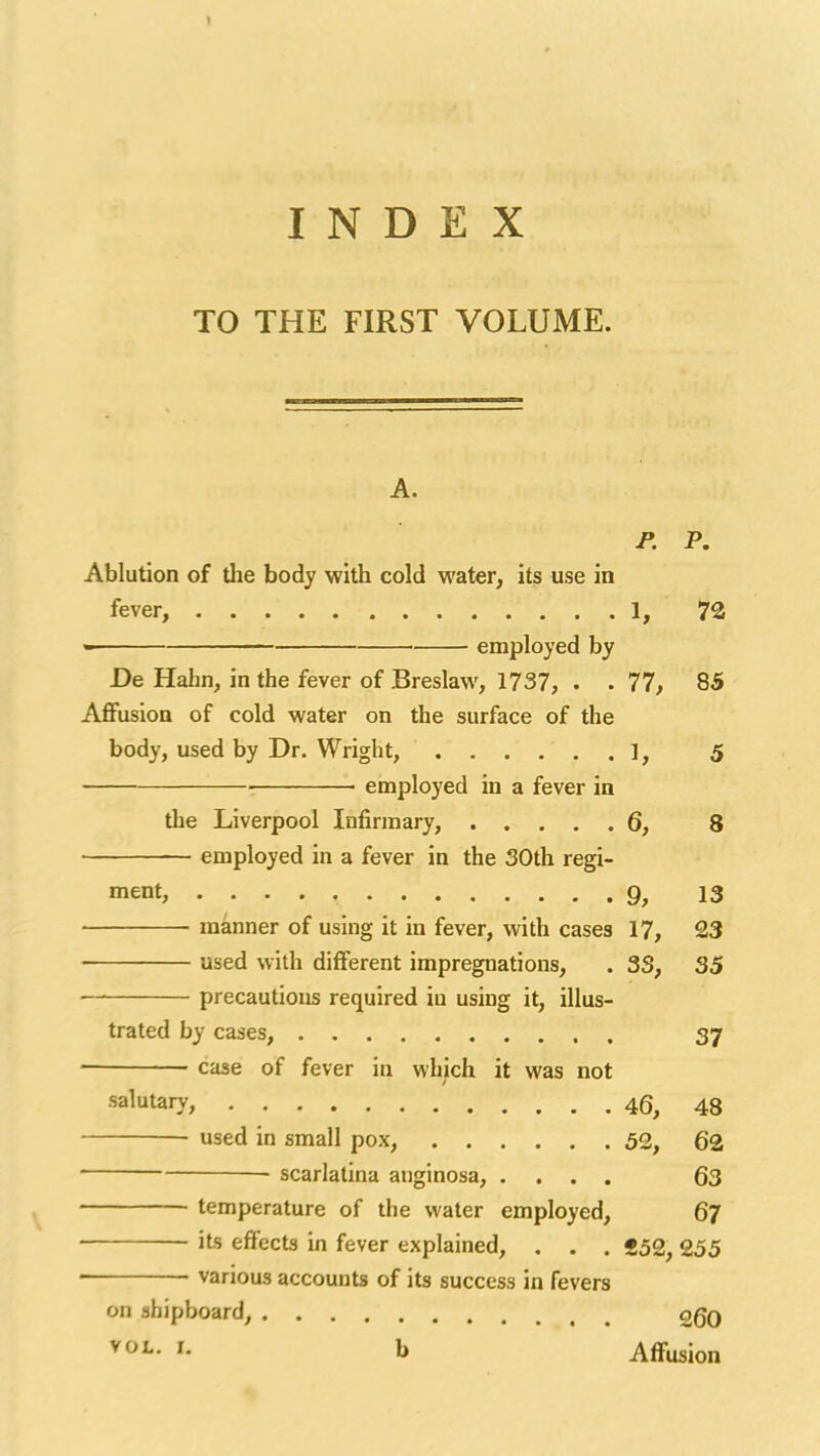 INDEX TO THE FIRST VOLUME. A. P. P, Ablution of the body with cold water, its use in fever, 1, 72 employed by De Hahn, in the fever of Breslaw, 1737, . . 77, 85 Aflfusion of cold water on the surface of the body, used by Dr. Wright, ], 5 • employed in a fever in the Liverpool Infirmary, 6, 8 employed in a fever in the SOth regi- ment, 9, 13 manner of using it in fever, with cases 17, 23 used with different impregnations, . 33, 35 — precautions required in using it, illus- trated by cases, 37 case of fever in which it was not salutary, 46^ 43 used in small pox, 52, 62 ■ scarlatina auginosa, .... 63 temperature of the water employed, 67 its effects in fever explained, . . . tbQ., 9,55 various accounts of its success in fevers on shipboard, qQq ^o^- I- b Affusion