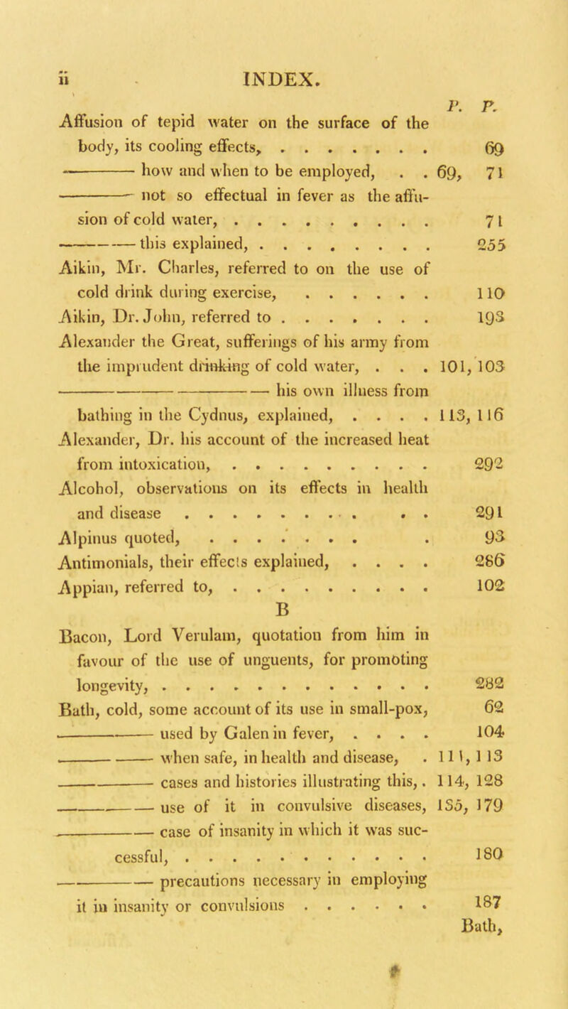 Affusion of tepid water on the surface of the body, its cooling effects, 69 how and when to be employed, . . 69, 71 —■ not so effectual in fever as the affu- sion of cold water, 71 ~— this explained, 255 Aikin, Mr. Charles, referred to on the use of cold drink during exercise, 110 Aikin, Dr. John, referred to 19S Alexander the Great, suffeiiiigs of his army from tlie imprudent draifcing of cold water, . . . 101,103 his own illuess from bathing in the Cydnus, explained, . . . .113,116 Alexander, Dr. his account of the increased heat from intoxication, 2Q1 Alcohol, observations on its effects in liealtli and disease . . 291 Alpinus quoted, . 93 Antimonials, their effects explained, .... 28S Appian, referred to, 102 B Bacon, Lord Verulam, quotation from him in favoiu- of the use of unguents, for promoting longevity, 2B2 Bath, cold, some account of its use in small-pox, 62 w- used by Galen in fever, .... 104 . when safe, in health and disease, . IH, 113 cases and histories illustrating this,. 114, 128 use of it in convulsive diseases, 135, 179 ^ case of insanity in w hich it was suc- cessful, 180 .—. precautions necessary in employing it in insanity or convulsions 187 Bath,