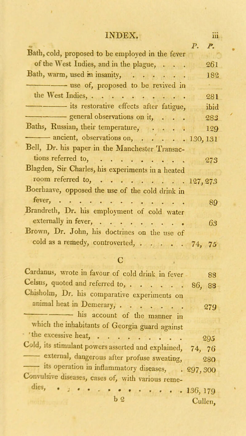 INDEX. Hi P. P. Bath, cold, proposed to be employed in the fever of the West Indies, and in the plague, ... 261 Bath, warm, used in insanity, 182 • use of, proposed to be revived in tlie West Indies, 281 its restorative effects after fatigue, ibid general observations on it, . , . 283 Baths, Russian, their temperature, .... \QQ • ancient, observations on, . . . . . 130,131 Bell, Dr. his paper in the Manchester Xransac- tions referred to, 073 Blagden, Sir Charles, his experiments in a heated room referred to, 127^ 373 Boerhaave, opposed the use of the cold drink in fever, og Brandreth, Dr. his employment of cold water externally in fever, g3 Brown, Dr. John, his doctrines on the use of cold as a remedy, controverted, 74, 75 C Cardanus, wrote in favour of cold drink in fever - 88 Celsus, quoted and referred to, 86, 88 Chisholm, Dr. his comparative experiments on animal heat in Demerary, 27g ' his account of the manner in which the inhabitants of Georgia guard against • 'the excessive heat, 295 Cold, its stimulant powers asserted and explained, 74, 76 external, dangerous after profuse sweating, 280 its operation in inflammatory diseases, . 297, 300 Convulsive diseases, cases of, with various reme- • ; • . 13G, 179 b 2 CuUcn,