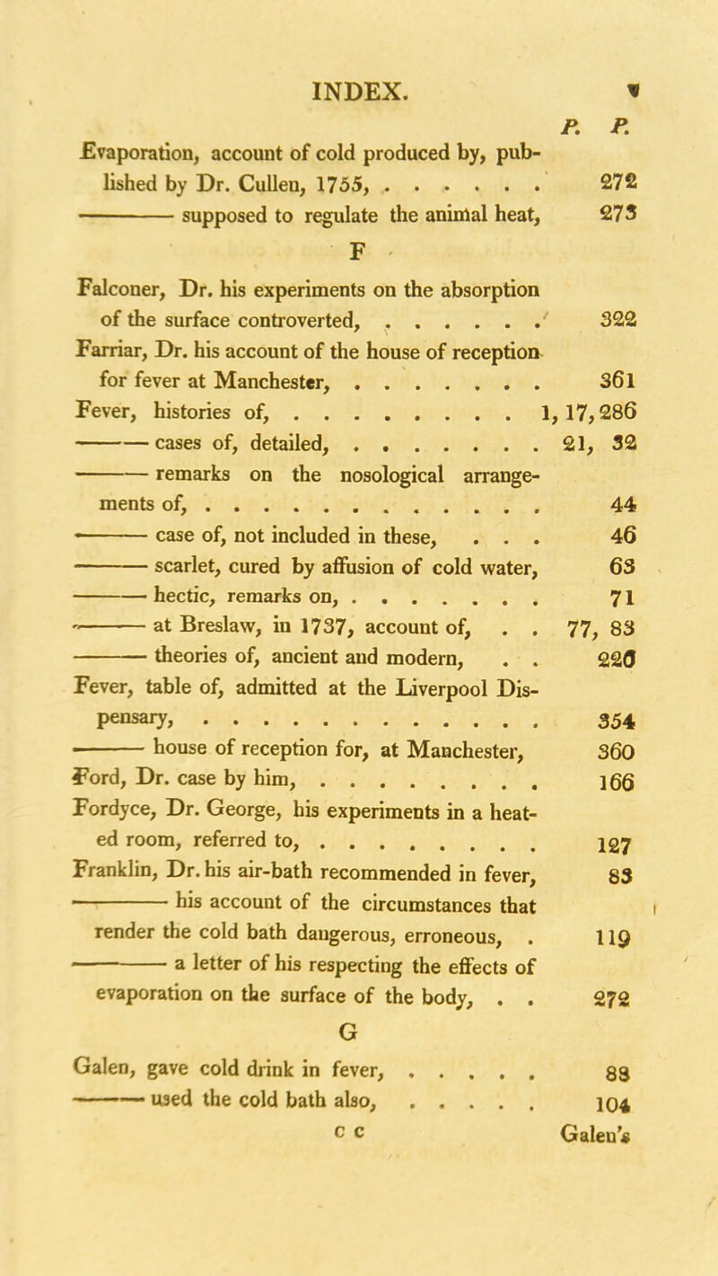 P. P. Evaporation, account of cold produced by, pub- lished by Dr. CuUen, 1755, 272 supposed to regulate the animal heat, 273 F Falconer, Dr. his experiments on the absorption of the surface controverted, 322 Farriar, Dr. his account of the house of reception for fever at Manchester, 361 Fever, histories of, 1,17,286 cases of, detailed, 21, 32 remarks on the nosological arrange- ments of, , 44 • case of, not included in these, ... 46 scarlet, cured by affusion of cold water, 63 hectic, remarks on, ^ 71 at Breslaw, in 1737, account of, . . 77, 83 theories of, ancient and modern, , . 2£(J Fever, table of, admitted at the Liverpool Dis- pensary, 354 . house of reception for, at Manchester, 360 Ford, Dr. case by him, jgQ Fordyce, Dr. George, his experiments in a heat- ed room, referred to, 127 Franklin, Dr. his air-bath recommended in fever, 83 > his account of the circumstances that i render the cold bath dangerous, erroneous, . 119 a letter of his respecting the eflFects of evaporation on the surface of the body, . . 272 G Galen, gave cold drink in fever, 83 ~ ' ■' •■ used the cold bath also, IO4 c c Galen'*