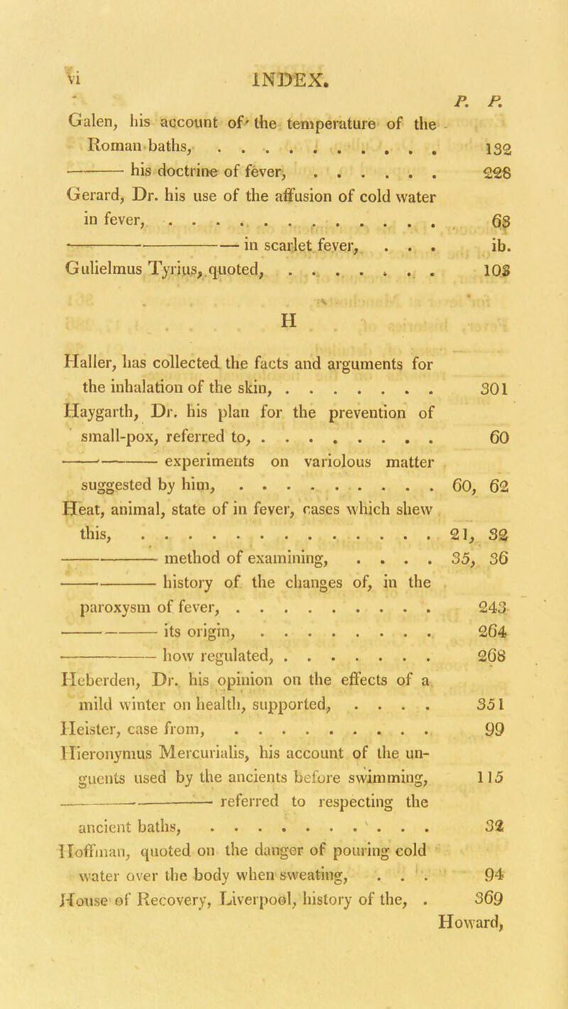 '^i INDEX, P. P. Galen, his account of'the temperature of the Roman baths, 132 his doctrine of fever> 228 Gerard, Dr. his use of the affusion of cold water in fever, .... . , ,,; .frn i' • • • • . 6^ — in scarfet fever, ... ib. Gulielmus Tyrius,. quoted, ....... lOS H Haller, has collected the facts and arguments for the inhalation of the skin, 301 Haygarth, Dr. his plan for the prevention of small-pox, referred to, 60 ' experiments on variolous matter suggested by hini, 60, 62 Heat, animal, state of in fever, cases which shew this, 21^ 32 method of examining, .... 35, 36 history of the changes of, in the paroxysm of fever, 243 ■ its origin, 264 how regulated, 268 Heberden, Dr. his opinion on the effects of a mild winter on health, supported, .... 351 Heister, case from, 99 llieronymus Mercurialis, his account of the un- guents used by the ancients before swimming, 115 — referred to respecting the ancient baths, 32 Hoffman, quoted on the danger of pouring cold water over the body when sweating, ... 94 Hotise of Recovery, Liverpool, history of the, . 369 Howard,