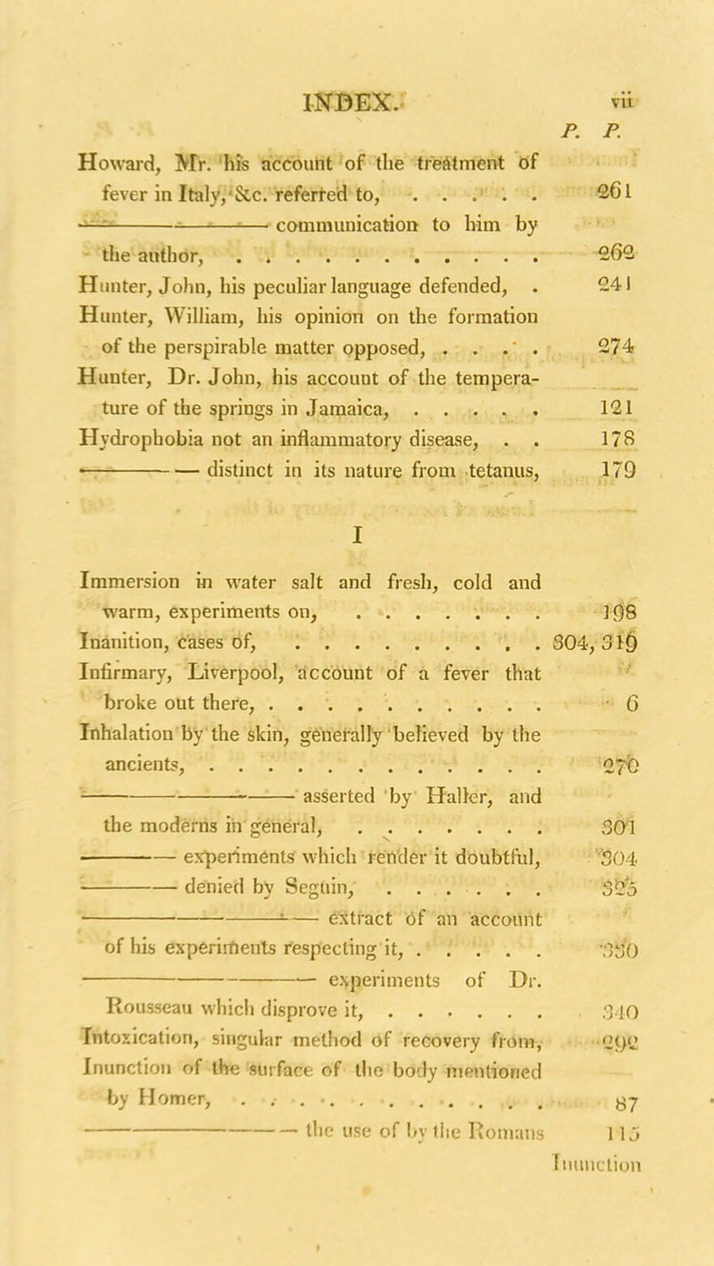 P. P. Howard, M'r.'his account of the tre^itment of fever in Italy,'Sec. referi-ed to, ..... 261 ——-■— communication to him by ^the author, 262 Hunter, John, his pecuhar language defended, . 241 Hunter, William, his opinion on the formation ; of the perspirable matter opposed, . . . . 274 Hunter, Dr. John, his account of the tempera- ture of the springs in Jamaica, 121 Hydrophobia not an inflammatory disease, . . .178 — distinct in its nature from tetanus, 179 I Immersion in water salt and fresh, cold and warm, experiments on, ](58 Inanition, cases of, 304, Infirmary, Liverpool, account of a fever that ' 'broke out there, Q Inhalation by the skin, generally believed by the ancients, . ST'b asserted 'by' Haller, and the moderns in general, . 301 experiments which render it doubtful, ■''304 denied by Seguin, SS^S ' — extract of an account of his experi-flients respecting it, . . . . . -3^/0 experiments of Dr. Rousseau which disprove it, 340 Intoxication, singular method of recovery from, -GyC Inunction of the surface of tlio body mentioned by Homer, the use of by tiie Romans ] \3 Inunction