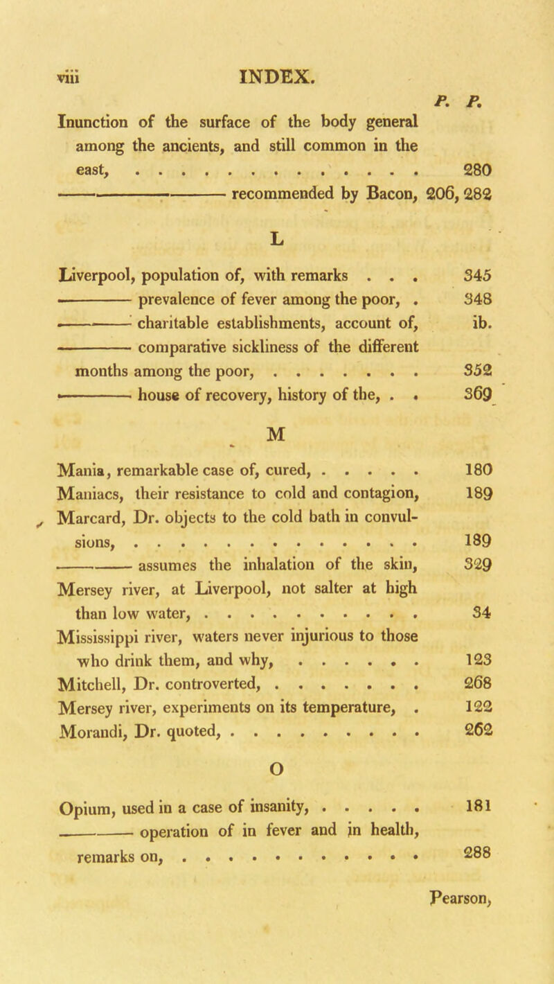 P. P, Inunction of the surface of the body general among the ancients, and still common in the east, 280 recommended by Bacon, 206,282 L Liverpool, population of, with remarks . . , 345 — prevalence of fever among the poor, . 348 . '■ charitable establishments, account of, ib. comparative sickliness of the diflferent months among the poor, 352 - house of recovery, history of the, . • S69 M Mania, remarkable case of, cured, 180 Maniacs, their resistance to cold and contagion, 189 ^ Marcard, Dr. objects to the cold bath in convul- sions, 189 . assumes the inhalation of the skin, 329 Mersey river, at Liverpool, not salter at high than low water, 34 Mississippi river, waters never injurious to those who drink them, and why, 123 Mitchell, Dr. controverted, 268 Mersey river, experiments on its temperature, . 122 Morandi, Dr. quoted, 262 O Opium, used in a case of insanity, 181 operation of in fever and jn health, remarks on, 288 Pearson,