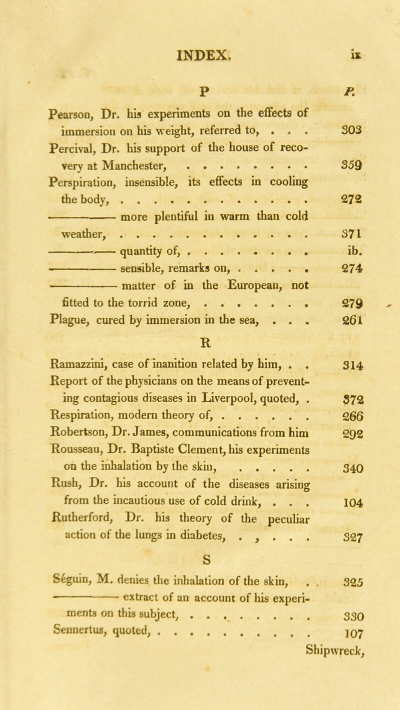 P P, Pearson, Dr. his experiments on the efFects of immersion on his weight, referred to, . . . 303 Percival, Dr. his support of the house of reco- very at Manchester, 359 Perspiration, insensible, its effects in cooling the body, 272 more plentiful in warm than cold weather, 371 ■ quantity of, ....... . ib. sensible, remarks on, 274 matter of in the European, not fitted to the torrid zone, , 279 Plague, cured by immersion in the sea, ... 261 R Ramazzini, case of inanition related by him, . . 314 Report of the physicians on the means of prevent- ing contagious diseases in Liverpool, quoted, . 372 Respiration, modem theory of, SgQ Robertson, Dr. James, communications from him 292 Rousseau, Dr. Baptiste Clement, his experiments on the inhalation by the skin, 340 Rush, Dr. his account of the diseases arising from the incautious use of cold drink, . . . 104 Rutherford, Dr. his theory of the peculiar action of the lungs in diabetes, . , . . . 327 S Seguin, M. denies the inhalation of the skin, . . 325 extract of an account of his experi- ments on this subject, 330 Sennertus, quoted, jOy Shipwreck,