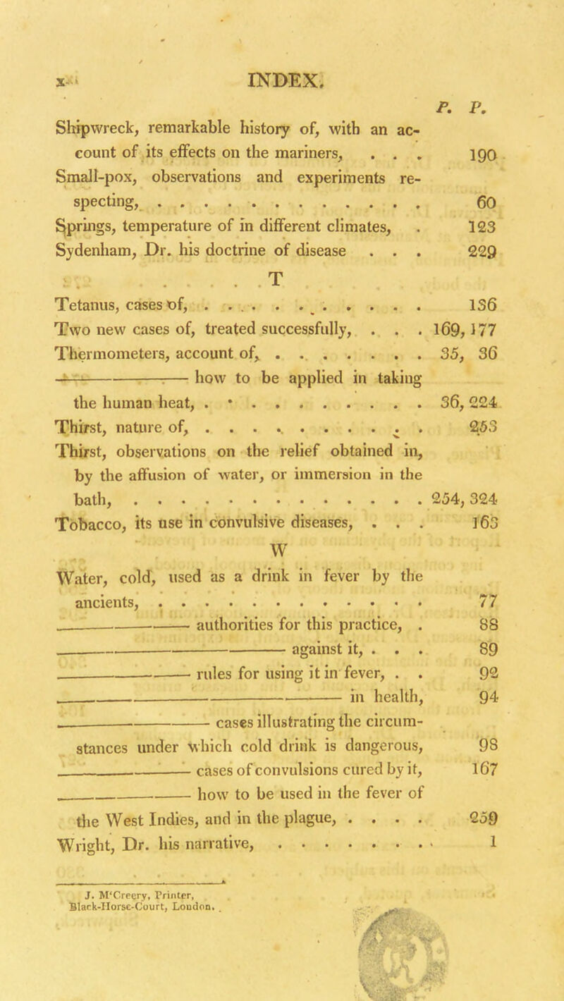 x-i INBEX. P. P. Shipwreck, remarkable history of, with an ac- count of its effects on the mariners, . . , 190 Small-pox, observations and experiments re- specting, 60 ^pruigs, temperature of in different climates, . 123 Sydenham, Dr. his doctrine of disease . . . 229 T Tetanus, cases t)f, . xvu-. . 136 Two new cases of, treated successfully, . . . 169,177 Thermometers, account of, . 35, 36 r-—:— how to be applied in taking the human heat, . • 36,224. Thirst, nature of, ......... . 253 Thirst, obseivations on the i-elief obtained in, by the affusion of water, or immersion in the bath, 254,324 Tobacco, its use in convulsive diseases, . . . ]63 W Water, cold, used as a drink in fever by the ancients, 77 •—— authorities for this practice, . 88 . ■ against it, . . . 89 .— rules for using it in fever, . . 92 '. in health, 94 i.. ■ cases illustrating the circum- stances under which cold drink is dangerous, 98 ..' - '■—- cases of convulsions cured by it, l67 . . how to be used in the fever of tiie West Indies, and in the plague, .... 259 Wright, Dr. his narrative, 1 J. M'Creery, Printer, Blark-IIorse-Court, Loudon. .