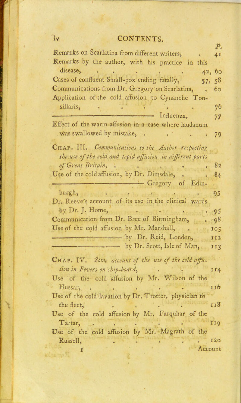 Remarks on Scarlatina from different writers, . 41 Remarks by the author, with his practice in this disease, . . . . . 42, 60 Cases of confluent Small-pox ending fatally, 57, 58 Communications from Dr. Gregory on Scarlatina, . 60 Application of the cold affusion to Cynanche Ton- sillaris, .... . ^6  ' I ■ Influenza, 77 Effect of the warm affusion in a case where laudanum M^as swallowed by mistake, . . • • 79 Chap. III. Communications to the /Author respecting the use of the cold and tepid ajfusion in different parts of Great Britain, . . . . .82 Use of the cold affusion, by Dr. Dimsdale, . . 84 — Gregory of Edin- burgh, .... .95 Dr. Reeve's account of its use in the clinical wards by Dr. J. Home, . . . - 95 Communication from Dr. Brce of Birmingham, . 98 Use of the c9ld affusion by Mr. Marshall, . 105 . by Dr. Reid, London, 112 by Dr. Scott, Isle of Man, 113 Chap. IV. Some account of the use of the cold affu- sion in Fevers on ship-board^ . . il\ Use of the cold affusion by Mr. Wilson of the Hussar, . . . . . 116 Use of the cold Iav.ition by Dr. Trotter, physician to the fleet, . . . . 118 Use of the cold affusion by Mr. Farquhar of the Tartar, ... • . 119 Use of the cold affusion by Mr. Magrath of the Russell, . . . . , 120 I Account