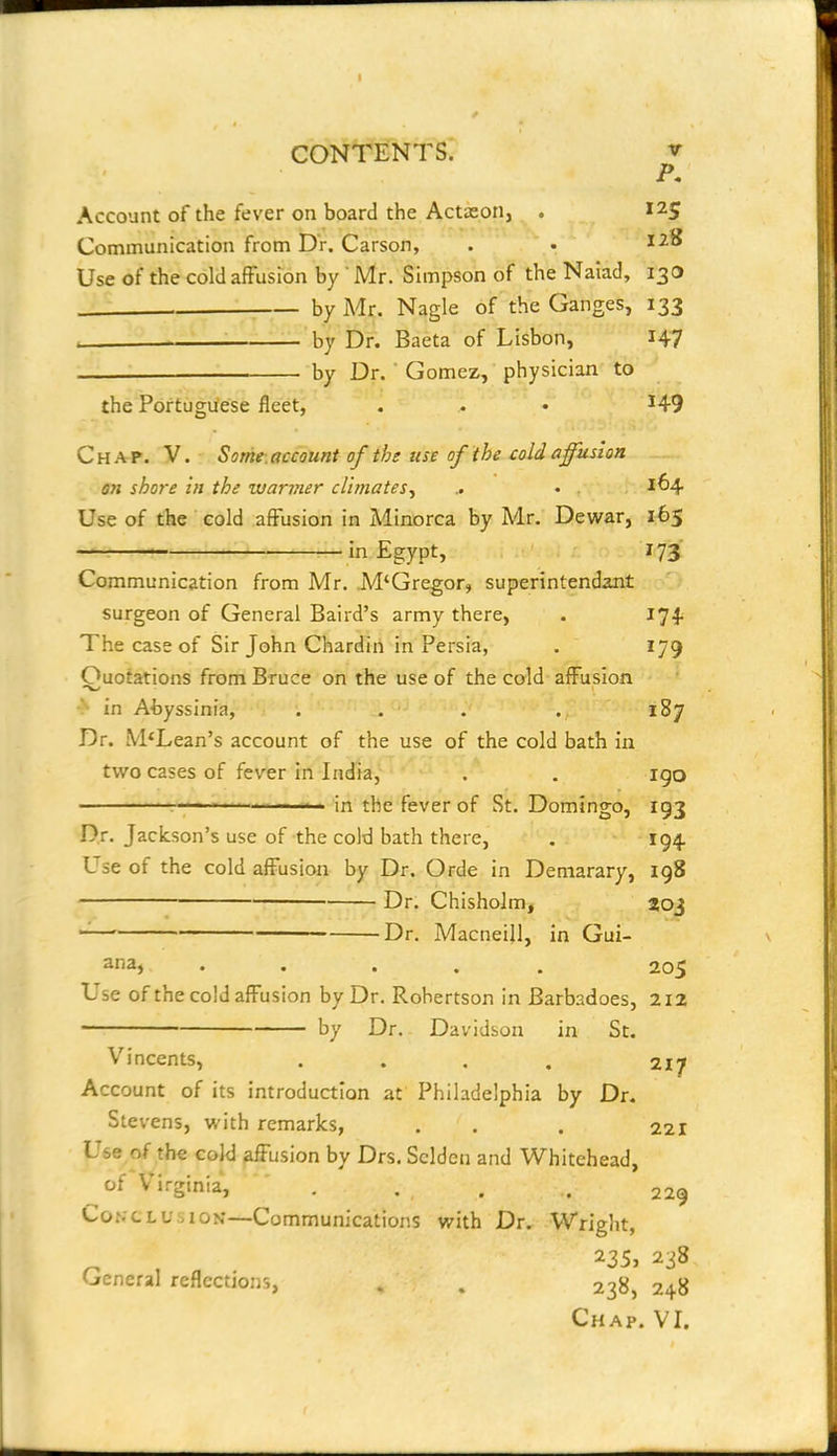 I CONTENTS. V P, Account of the fever on board the Actason, . 125 Communication from Dr. Carson, . • Use of the cold affusion by ' Mr. Simpson of the Naiad, 130 by Mr. Nagle of the Ganges, 133 _ by Dr. Baeta of Lisbon, I47 — by Dr. ' Gomez, physician to the Portuguese fleet, . . • ^49 Chap. V. Some-.account of the use of the cold affusion on shore in the wanner climates, .. • . 1^4 Use of the cold affusion in Minorca by Mr. Dewar, 165 — in Egypt, 173 Communication from Mr. M'Gregor, superintendant surgeon of General Baird's army there, . 174^ The case of Sir John Chardin in Persia, . 179 Ouotations from Bruce on the use of the cold aiFusion •> in Abyssinia, . . . .187 Dr. McLean's account of the use of the cold bath in two cases of fever in India, . . igo .... .1.1 .1.1- r. . in the fever of St. Domingo, 193 Dr. Jackson's use of the cold bath there, . 194 Use of the cold afFusion by Dr. Orde in Demarary, 198 Dr. Chisholm, toj '—' Dr. Macneill, in Gui- ana, ..... 205 Use of the cold afFusion by Dr. Robertson in Barbadoes, 212 by Dr. Davidson in St. Vincents, .... 217 Account of its introduction at Philadelphia by Dr. Stevens, with remarks, . . . 221 Use of the cold affusion by Drs. Sclden and Whitehead, of Vii-ginia, . . . . 229 Conclusion—Communications with Dr. Wright, 235, 238 General reflections, . . 238, 248 Chap. VI.