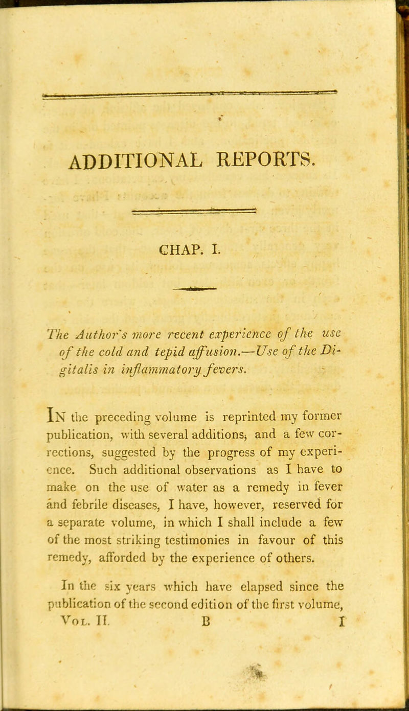 ADDITIONAL REPORTS. GHAP. I. The Author s more recent experience of the use of the cold and tepid affusion.—Use oftJie Di' gi talis in inflammatory fevers. In the preceding volume is reprinted my former publication, with several additionSj and a few cor- rections, suggested by the progress of my experi- ence. Such additional observations as I have to make on the use of water as a remedy in fever and febrile diseases, I have, however, reserved for a separate volume, in which I shall include a few of the most striking testimonies in favour of this remedy, afforded by the experience of others. In the six years which have elapsed since the publication of the second edition of the first volume,