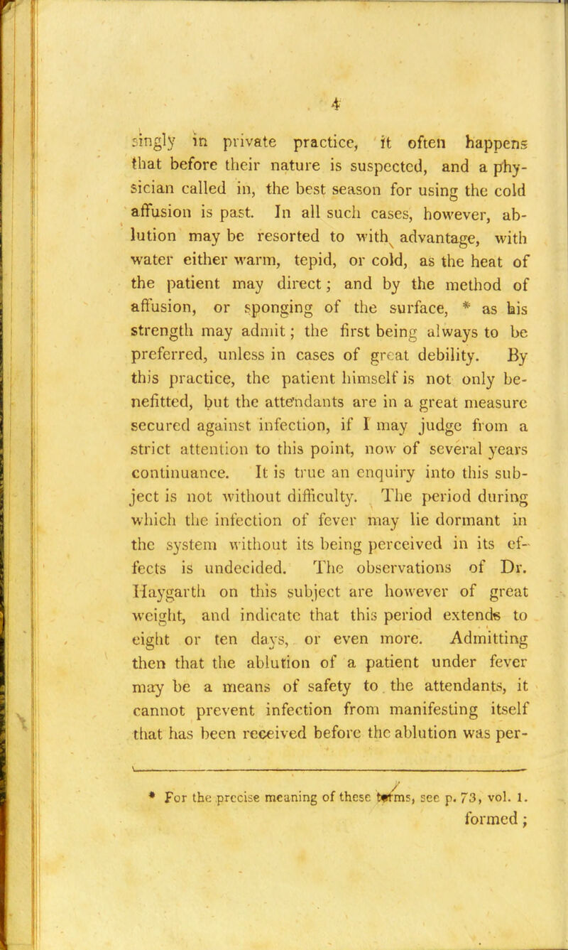 singly in private practice, it often happens that before tiieir nature is suspected, and a phy- sician called in, the best season for usins the cold affusion is past In all such cases, however, ab- lution may be resorted to with^ advantage, with water either warm, tepid, or cold, as the heat of the patient may direct; and by the method of affusion, or sponging of the surface, * as his strength may admit; the first being always to be preferred, unless in cases of great debility. By this practice, the patient himself is not only be- nefitted, but the attendants are in a great measure secured against infection, if I may judge from a strict attention to this point, now of several years continuance. It is true an enquiry into this sub- ject is not without difficulty. The period during which the infection of fever may lie dormant in the system without its being perceived in its ef- fects is undecided. The observations of Dr. Haygarth on this subject are however of great weight, and indicate that this period extends to eight or ten days, or even more. Admitting then that the ablution of a patient under fever may be a means of safety to. the attendants, it cannot prevent infection from manifesting itself that has been received before the ablution was per- ♦ For the precise meaning of these tftms, sec p. 73, vol. 1. formed;