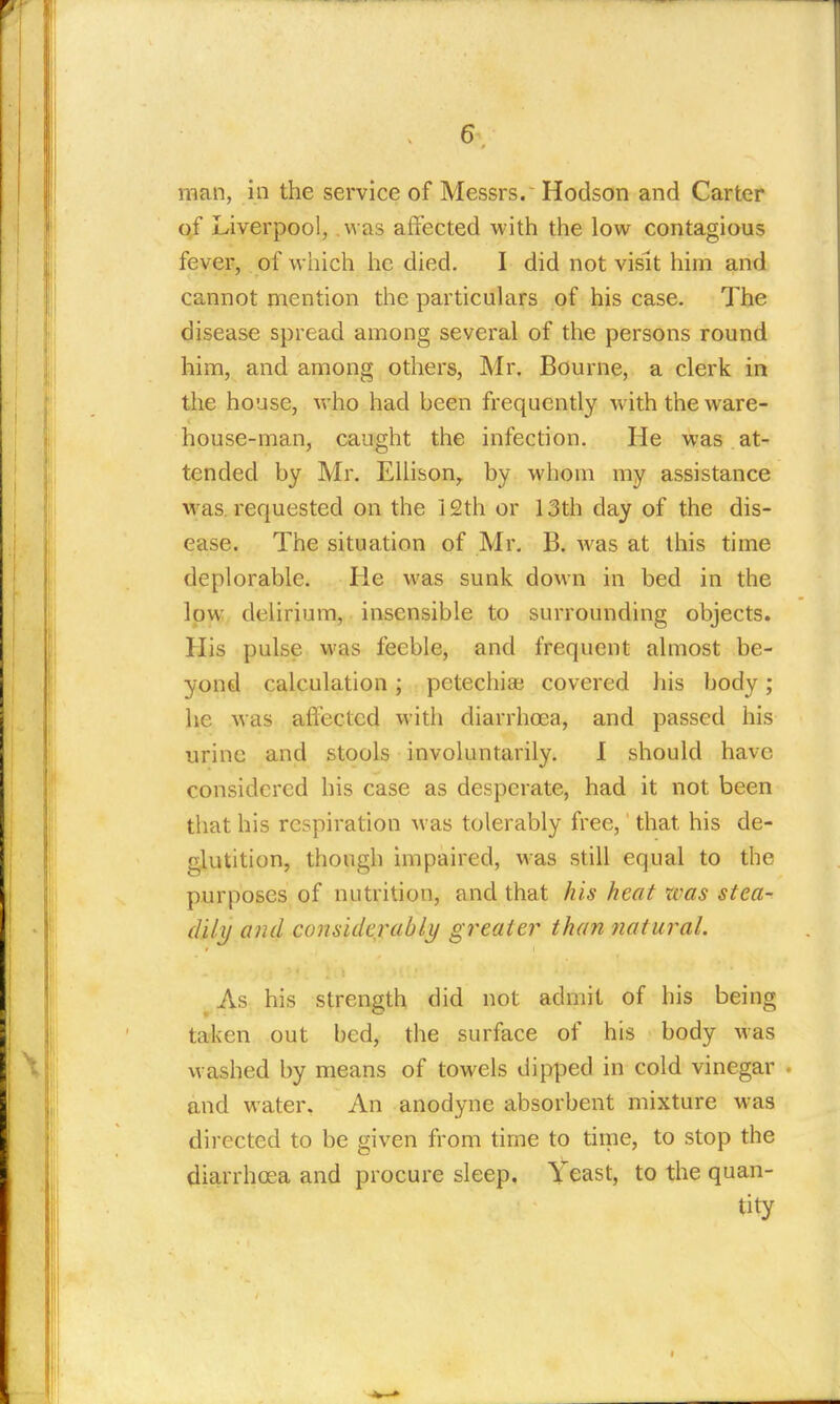 of Liverpool, was affected with the low contagious fever, of which he died. I did not visit him and cannot mention the particulars of his case. The disease spread among several of the persons round him, and among others, Mr. Bourne, a clerk in the house, who had been frequently with the ware- house-man, caught the infection. He was at- tended by Mr. Ellison^ by whom my assistance was. requested on the 12th or 13th day of the dis- ease. The situation of Mr. B. was at this time deplorable. He was sunk down in bed in the low delirium, insensible to surrounding objects. His pulse was feeble, and frequent almost be- yond calculation; petechia? covered his body; he was affected with diarrhcea, and passed his urine and stools involuntarily. 1 should have considered his case as desperate, had it not been that his respiration was tolerably free,' that his de- glutition, though impaired, was still equal to the purposes of nutrition, and that his heat was stea- dily/ and considerably greater than natural. ^As his strength did not admit of his being taken out bed, the surface of his body was washed by means of towels dipped in cold vinegar . and water. An anodyne absorbent mixture was directed to be given from time to time, to stop the diarrhoea and procure sleep. Yeast, to the quan- tity