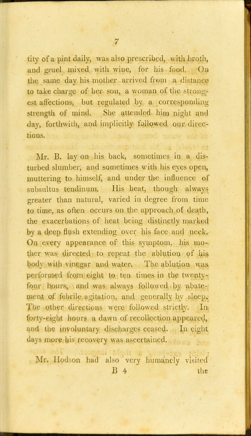 tity of a pint daily, was also prescribed, with broth, and gruel mixed with wine, for his food. On the same day his mother arrived from a distance to take charge of her son, a woman of the strong- est affections, but regulated by a corresponding strength of mind. She attended him night and day, forthwith, and implicitly followed our direc- tions. ]\Ir. B. lay on his back, sometimes in a dis- turbed slumber, and sometimes with his eyes opeix, muttering to himself, and under the influence of subsultus tendinum, His heat, though always greater than natural, varied in degree from time to time, as often occurs on the approach of death, the exacerbations of heat being distinctly rnarked by a deep flush extending over his face and neck. Oi) every appearance of this sytnptom, his mo- ther was directed to repeat the ablution of his^ body with vinegar and water. The ablutjiop W4S performed from eight to ten times in the twenty-, four hours, , apd was always followed by abate- ment of febrik,agitation, and generally by sleepv Xhe other directions were followed strictl^^ In; forty-eight hours 4 dawn of recollection appeared, and the involuntary discharges ceased:- In eight days more his recovery was ascertained. Mr. Ilodson haci also very humanely visited J3 4 tlie