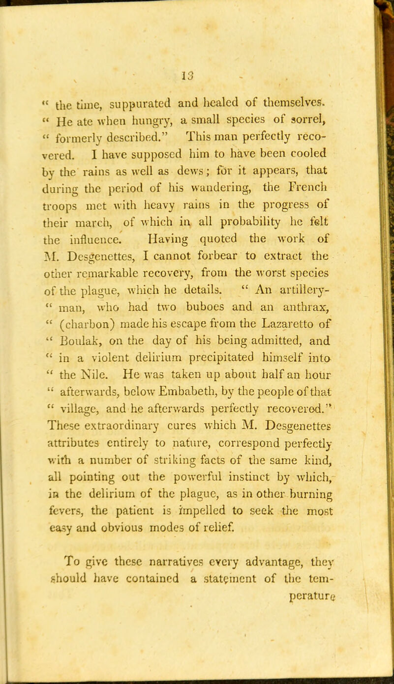  the time, suppurated and healed of themselves.  He ate when hungry, a small species of sorrel,  formerly described. This man perfectly reco- vered. 1 have supposed him to have been cooled by the rains as well as dews; for it appears, that during the period of his wandering, the French troops met with heavy rains in the progress of their march, of which in all probability he felt the influence. Having quoted the work of M. Desgenettes, I cannot forbear to extract the other remarkable recovery, from the worst species of the plague, which he details. *' An artillery- *' man, who had two buboes and an anthrax,  (charbon) made his escape from the Lazaretto of  Boulak, on the day of his being admitted, and *' in a violent delirium precipitated himself into  the Nile. He was taken up about half an hoUr  afterwards, below Embabeth, by the people of that  village, and he afterwards perfectly recovered. These extraordinary cures which M. Desgenettes attributes entirely to nature, correspond perfectly with a number of striking facts of the same kind, all pointing out the powerful instinct by which,- in the delirium of the plague, as in other burning fevers, the patient is impelled to seek the most ea.sy and obvious modes of relief. To give these narratives every advantage, they should liave contained a statement of the tem- perature