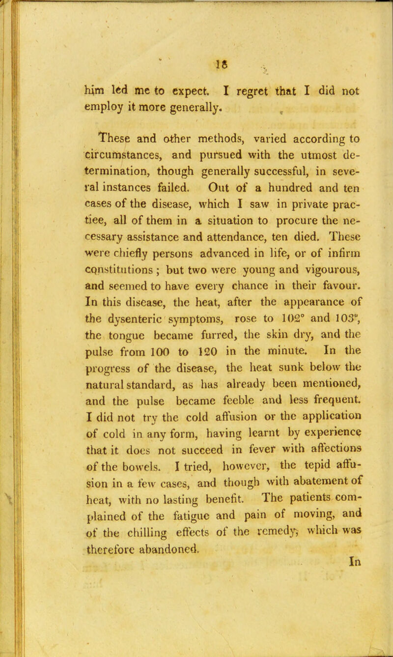 him ltd me to expect. I regret that I did not employ it more generally. , These and other methods, varied according to circumstances, and pursued with the utmost de- termination, though generally successful, in seve- ral instances failed. Out of a hundred and ten cases of the disease, which I saw in private prac- tiee, all of them in a situation to procure the ne- cessary assistance and attendance, ten died. These were chiefly persons advanced in life, or of infirm constitutions ; but two were young and vigourous, and seemed to have every chance in their favour. In this disease, the heat, after the appearance of the dysenteric symptoms, rose to 102° and 103, the tongue became furred, the skin dry, and the pulse from 100 to 120 in the minute. In the progress of the disease, the heat sunk below the natural standard, as has already been mentioned, and the pulse became feeble and less frequent. I did not try the cold aftusion or the application of cold in any form, having learnt by experience that it does not succeed in fever with aftections of the bowels. I tried, however, the tepid affu- sion in a few cases, and though with abatement of heat, with no lasting benefit. The patients com- plained of the fatigue and pain of moving, and of the chilling effects of the remedy, which was therefore abandoned. In