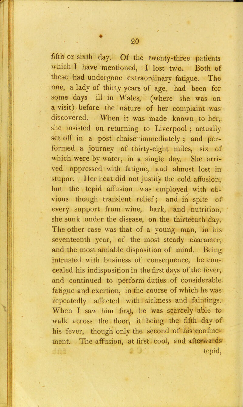 fifth or sixth day. Of the twenty-three patients which I have mentioned, I lost two. Both of these had undergone extraordinary fatigue. The one, a lady of thirty years of age, had been for some days ill in Wales, (where she was on a visit) before the nature of her complaint was discovered. When it was made known to her, she insisted on returning to Liverpool ; actually set off in a post chaise immediately ; and per- formed a journey of thirty-eight miles, six of which were by water, in a single day. She arri- ved oppressed with fatigue, and almost lost in stupor. Her heat did not justify the cold aftusion, but the tepid affusion was employed with ob- vious though transient relief; and in spite of every support from wine, bark, and nutrition, she sunk under the disease, on the thirteenth day. The other case was that of a young man, in his seventeenth year, of the most steady character, and the most amiable disposition of mind. Being intrusted with business of consequence, he con- cealed his indisposition in the first days of the fever, and continued to perform duties of considerable fatigue and exertion, in the course of which he was repeatedly affected with sickness and faintings. When I saw him firj^, he was scarcely able to xvalk across the floor, it being the fifth day of his fever, though only the second of his confine- ment. The aflPusion, at first cool, and afterwards tepid,