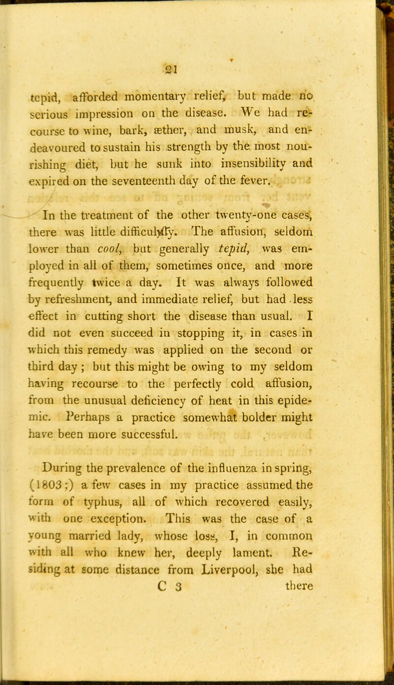 -^1 tepid, afforded momentary relief, but made no serious impression on the disease. We had re- course to wine, baric, asther, and musk, and en- deavoured to sustain his strength by the rhost nou- rishing diet, but he sunk into insensibility and expired on the seventeenth day of the fever. • In the treatment of the other twenty-one cases, there was little difficul>fty. The affusion, seldonii lower than cool, but generally tepid, was em- ployed in all of them, sometimes once, and more frequently twice a day. It was always followed by refreshment, and immediate relief, but had less effect in cutting short the disease than usual. I did not even succeed in stopping it, in cases in which this remedy was applied on the second or third day ; but this might be owing to my seldom having recourse to the perfectly cold affusion, from the unusual deficiency of heat in this epide- mic. Perhaps a practice somewhat bolder might have been more successful. During the prevalence of the influenza in spring, (1803;) a few cases in my practice assumed the form of typhus, all of which recovered easily, with one exception. This was the case of a young married lady, whose loss, I, in common with all who knew her, deeply lament. Re- siding at some distance from Liverpool, she had