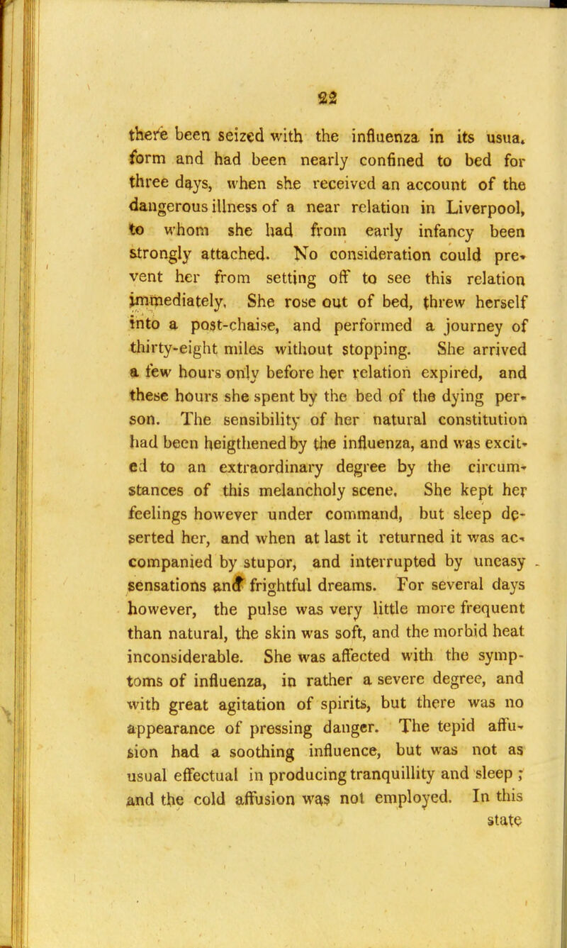 there been seized with the influenza in its usua» form and had been nearly confined to bed for three days, when she received an account of the dangerous illness of a near relation in Liverpool, to whom she had from early infancy been strongly attached- No consideration could pre* vent her from setting off to see this relation immediately. She rose out of bed, threw herself into a po3t-chaise, and performed a journey of thirty-eight miles without stopping. She arrived a few hours only before her relation expired, and these hours she spent by the bed of the dying per* son. The sensibility of her natural constitution had been heigthenedby the influenza, and was excit* cd to an extraordinary degree by the circum* stances of this melancholy scene. She kept her feelings however under command, but sleep de- serted her, and when at last it returned it was ac- companied by stupor, and interrupted by uneasy . sensations antf^ frightful dreams. For several days however, the pulse was very little more frequent than natural, the skin was soft, and the morbid heat inconsiderable. She was affected with the symp- toms of influenza, in rather a severe degree, and with great agitation of spirits, but there was no appearance of pressing danger. The tepid affu- tion had a soothing influence, but was not as usual effectual in producing tranquillity and sleep and the cold affusion was nol employed. In this state