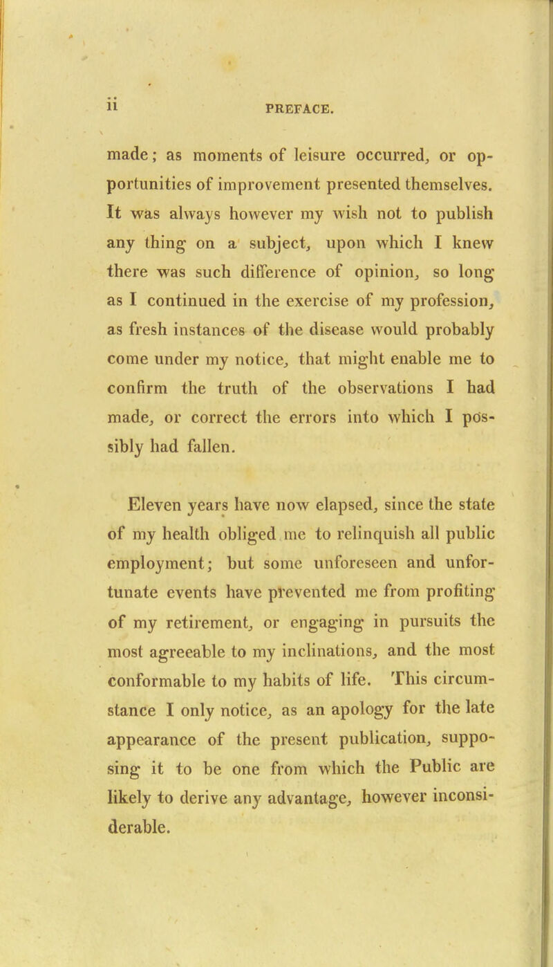 made; as moments of leisure occurred, or op- portunities of improvement presented themselves. It was always however my wish not to publish any thing- on a subject, upon which I knew there was such difference of opinion, so long as I continued in the exercise of my profession, as fresh instances of the disease would probably come under my notice, that might enable me to confirm the truth of the observations I had made, or correct the errors into which I pos- sibly had fallen. Eleven years have now elapsed, since the state of my health obliged me to relinquish all public employment; but some unforeseen and unfor- tunate events have prevented me from profiting of my retirement, or engaging in pursuits the most agreeable to my inclinations, and the most conformable to my habits of life. This circum- stance I only notice, as an apology for the late appearance of the present publication, suppo- sing it to be one from which the Public are likely to derive any advantage, however inconsi- derable.