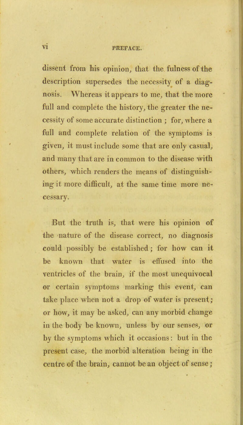 dissent from his opinion, that the fulness of the description supersedes the necessity of a diag- nosis. Whereas it appears to me, that the more full and complete the history, the greater the ne- cessity of some accurate distinction ; for, where a full and complete relation of the symptoms is given, it must include some that are only casual, and many that are in common to the disease w^ith others, which renders the means of distinguish- ing it more difficult, at the same time more ne- cessary. But the truth is, that were his opinion of the nature of the disease correct, no diagnosis could possibly be established; for how can it be known that water is effused into the ventricles of the brain, if the most unequivocal or certain symptoms marking this event, can take place when not a drop of water is present; or how, it may be asked, can any morbid change in the body be known, unless by our senses, or by the symptoms which it occasions: but in the present case, the morbid alteration being in the centre of the brain, cannot be an object of sense;