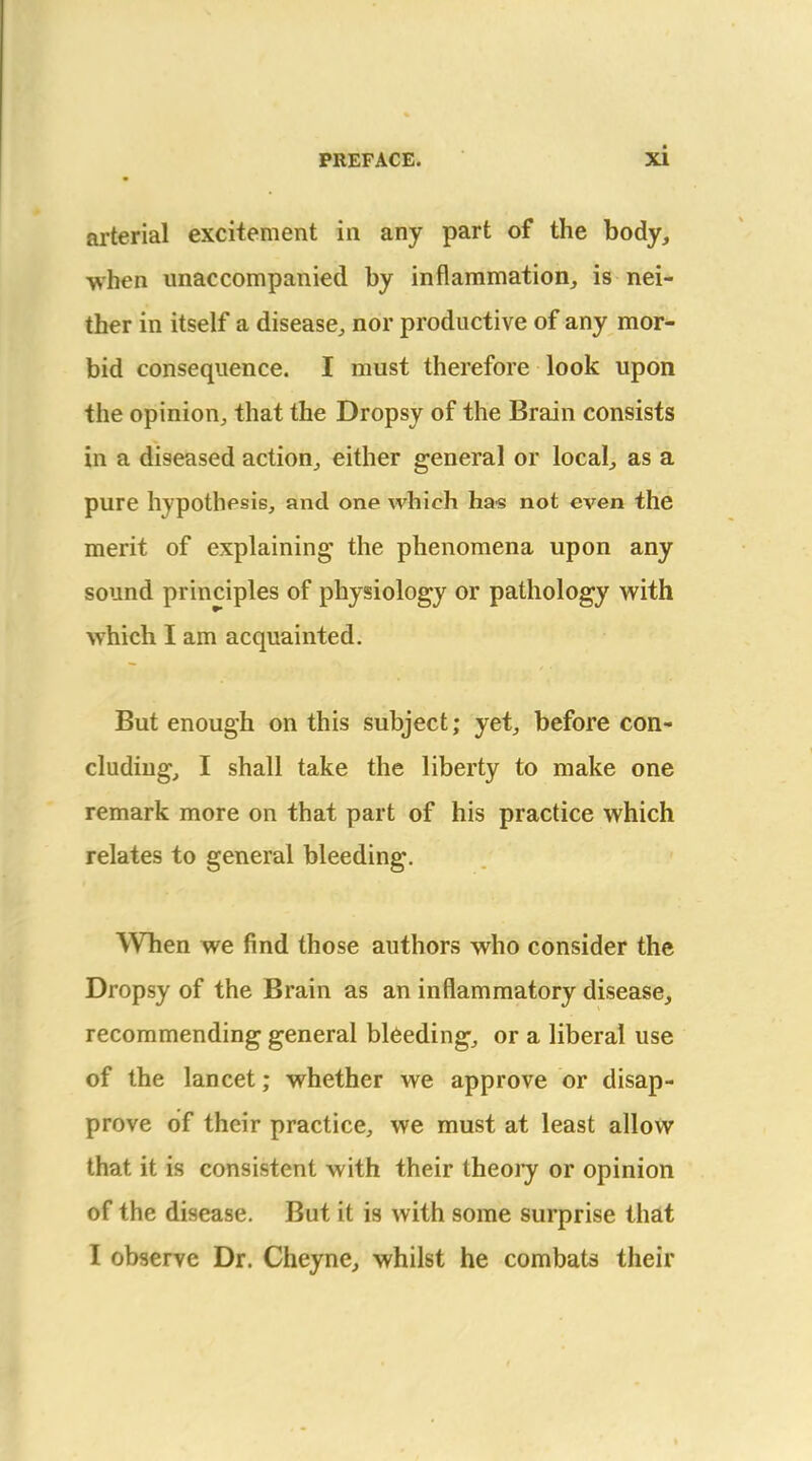 arterial excitement in any part of the body, when unaccompanied by inflammation,, is nei- ther in itself a disease^, nor productive of any mor- bid consequence. I must therefore look upon the opinion, that the Dropsy of the Brain consists in a diseased action, either general or locals as a pure hypothesie, and one which ha« not even the merit of explaining' the phenomena upon any sound principles of physiology or pathology with which I am acquainted. But enough on this subject; yet, before con- cludiug, I shall take the liberty to make one remark more on that part of his practice which relates to general bleeding. When we find those authors who consider the Dropsy of the Brain as an inflammatory disease, recommending general bleeding, or a liberal use of the lancet; whether we approve or disap- prove of their practice, we must at least allow that it is consistent with their theoiy or opinion of the disease. But it is with some surprise that I observe Dr. Cheyne, whilst he combats their