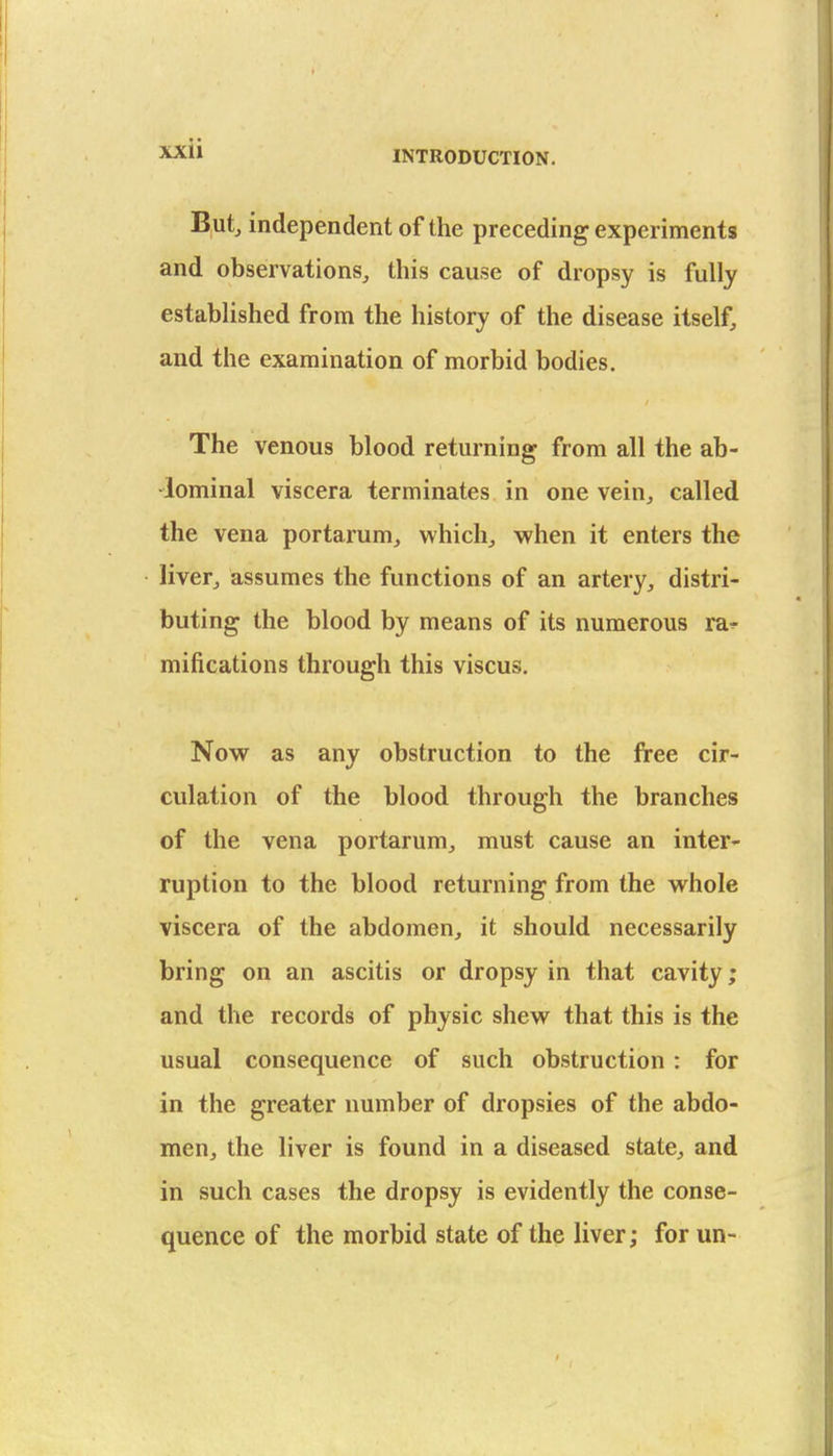 INTRODUCTION. Butj independent of the preceding experiments and observations, this cause of dropsy is fully established from the history of the disease itself, and the examination of morbid bodies. The venous blood returning from all the ab- •lominal viscera terminates in one vein, called the vena portarum, whichj when it enters the livefj assumes the functions of an artery, distri- buting the blood by means of its numerous ra-^- mifications through this viscus. Now as any obstruction to the free cir- culation of the blood through the branches of the vena portarum, must cause an inter- ruption to the blood returning from the vt^hole viscera of the abdomen, it should necessarily bring on an ascitis or dropsy in that cavity • and the records of physic shew that this is the usual consequence of such obstruction: for in the greater number of dropsies of the abdo- men, the liver is found in a diseased state, and in such cases the dropsy is evidently the conse- quence of the morbid state of the liver; for un-