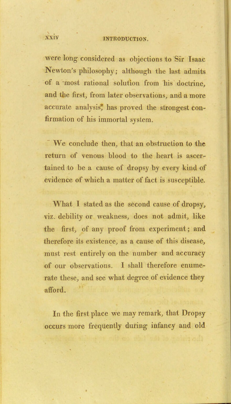 were long considered as objections to Sir Isaac Newton's philosophy; although the last admits of a most rational solution from his doctrine^ and the first, from later observations, and a more accurate analysis* has proved the strongest con- firmation of his immortal system. ~ We conclude then, that an obstruction to the return of venous blood to the heart is ascer- tained to be a cause of dropsy by every kind of evidence of w^hich a matter of fact is susceptible. What I stated as the second cause of dropsy, viz. debility or w^eakness, does not admit, like the first, of any proof from experiment; and therefore its existence, as a cause of this disease, must rest entirely on the number and accuracy of our observations. I shall therefore enume- rate these, and see what degree of evidence they afford. In the first place we may remark, that Dropsy occurs more frequently during infancy and old