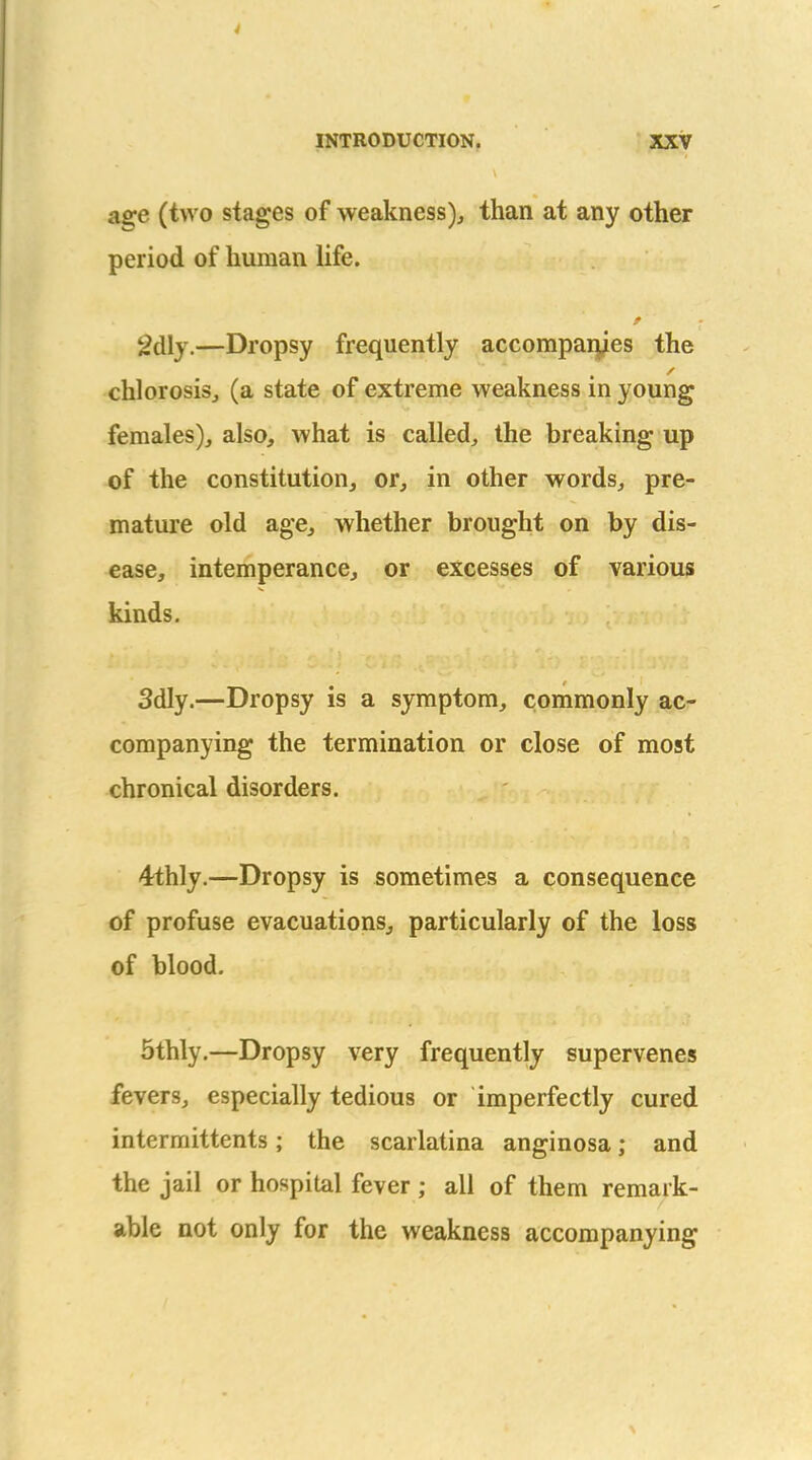 age (two stages of weakness), than at any other period of human life. 2dly.—Dropsy frequently accompai^es the chlorosis, (a state of extreme weakness in young females), also, what is called, the breaking up of the constitution, or, in other words, pre- mature old age, whether brought on by dis- ease, intemperance, or excesses of various kinds. 3dly.—Dropsy is a symptom, commonly ac- companying the termination or close of most chronical disorders. 4thly.—Dropsy is sometimes a consequence of profuse evacuations, particularly of the loss of blood. 5thly,—Dropsy very frequently supervenes fevers, especially tedious or imperfectly cured intermittents; the scarlatina anginosa; and the jail or hospital fever; all of them remark- able not only for the weakness accompanying