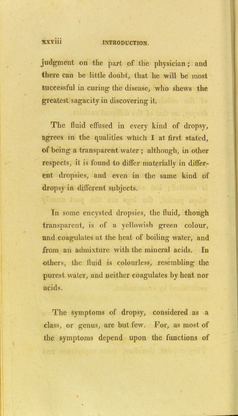 judgment on the part of the physician; and there can be little doubt, that he will be most successful in curing the disease, who shews the greatest sagacity in discovering it. The fluid effused in every kind of dropsy, agrees in the qualities which I at first stated, of being a transparent water; although, in other respects, it is found to differ materially in differ- ent dropsies, and even in the same kind of dropsy in different subjects. In some encysted dropsies, the fluid, though transparent, is of a yellowish green colour, and coagulates at the heat of boiling water, and from an admixture with the mineral acids. In others, the fluid is colourless, resembling the purest water, and neither coagulates by heat nor acids. The symptoms of dropsy, considered as a class, or genus, are but few. For, as most of the symptoms depend upon the functions of