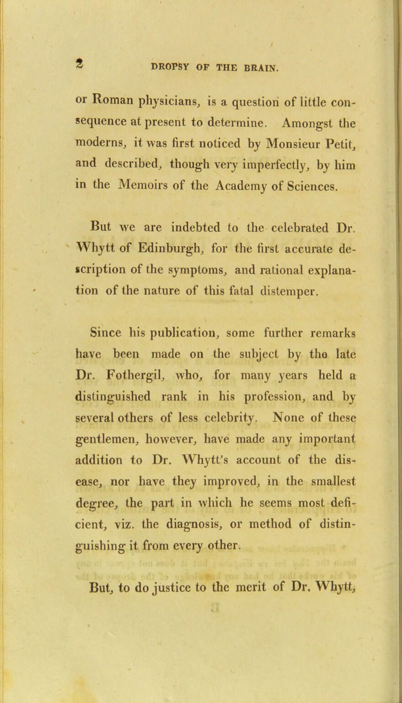 or Roman physicians, is a question of little con- sequence at present to determine. Amongst the moderns, it was first noticed by Monsieur Petit, and described, though very imperfectly, by him in the Memoirs of the Academy of Sciences. But we are indebted to the celebrated Dr.  Whytt of Edinburgh, for the first accurate de- scription of the symptoms, and rational explana- tion of the nature of this fatal distemper. Since his publication, some further remarks have been made on the subject by the late Dr. Fothergil, who, for many years held a distinguished rank in his profession, and by several others of less celebrity. None of these gentlemen, however, have made any important addition to Dr. Whytt's account of the dis-- ease, nor have they improved, in the smallest degree, the part in which he seems most defi- cient, viz. the diagnosis, or method of distin- guishing it from every other. But, to do justice to the merit of Dr. Whytt,