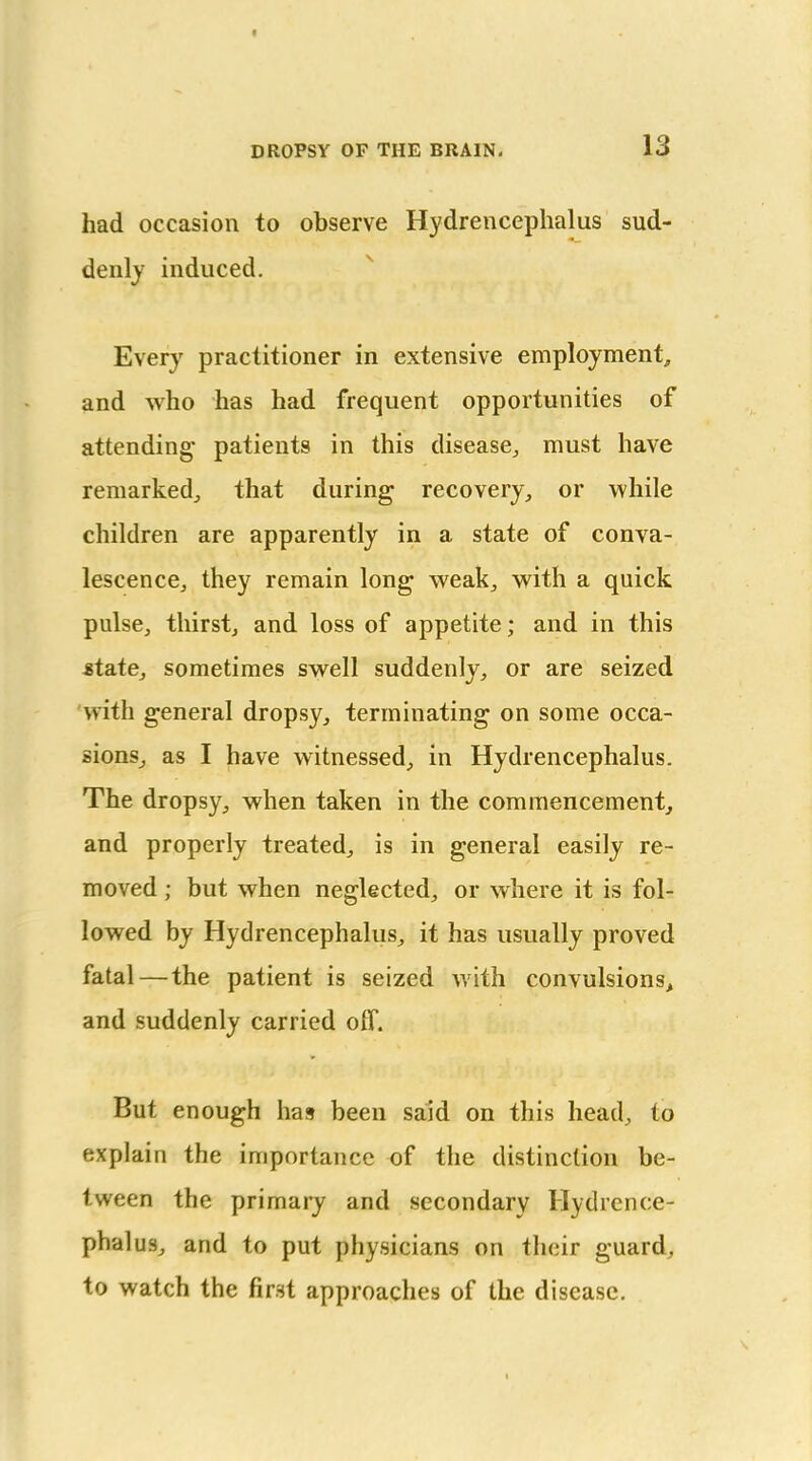 f DROPSY OF THE BRAIN. 13 had occasion to observe Hydrencephalus sud- denly induced. Every practitioner in extensive employment, and who has had frequent opportunities of attending' patients in this disease^ must have remarked^ that during recovery, or while children are apparently in a state of conva- lescence, they remain long weak, with a quick pulse, thirst, and loss of appetite; and in this ^tate, sometimes swell suddenly, or are seized with general dropsy, terminating on some occa- sions, as I have witnessed, in Hydrencephalus. The dropsy, when taken in the commencement, and properly treated, is in general easily re- moved ; but when neglected, or where it is fol- lowed by Hydrencephalus, it has usually proved fatal—the patient is seized with convulsions, and suddenly carried olf. But enough has been said on this head, to explain the importance of the distinction be- tween the primary and secondary Hydrence- phalus, and to put physicians on their guard, to watch the first approaches of the disease.