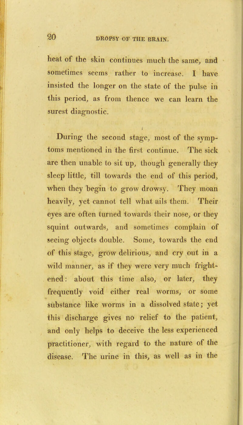 heat of the skin continues much the same^ and sometimes seems rather to increase. I have insisted the longer on the state of the pulse in this period^ as from thence we can learn the surest diagnostic. During the second stage^ most of the symp- toms mentioned in the first continue. The sick are then unable to sit up^ though generally they sleep little^ till towards the end of this period, when they begin to grow drowsy. They moan heavily, yet cannot tell what ails them. Their eyes are often turned towards their nose, or they squint outwards, and sometimes complain of seeing objects double. Some, towards the end of this stage, grow delirious, and cry out in a wild manner, as if they were very much fright- ened: about this time also, or later, they frequently void either real worms, or some substance like worms in a dissolved state; yet this discharge gives no relief to the patient, and only helps to deceive the less experienced practitioner, with regard to the nature of the disease. The urine in this, as well as in the