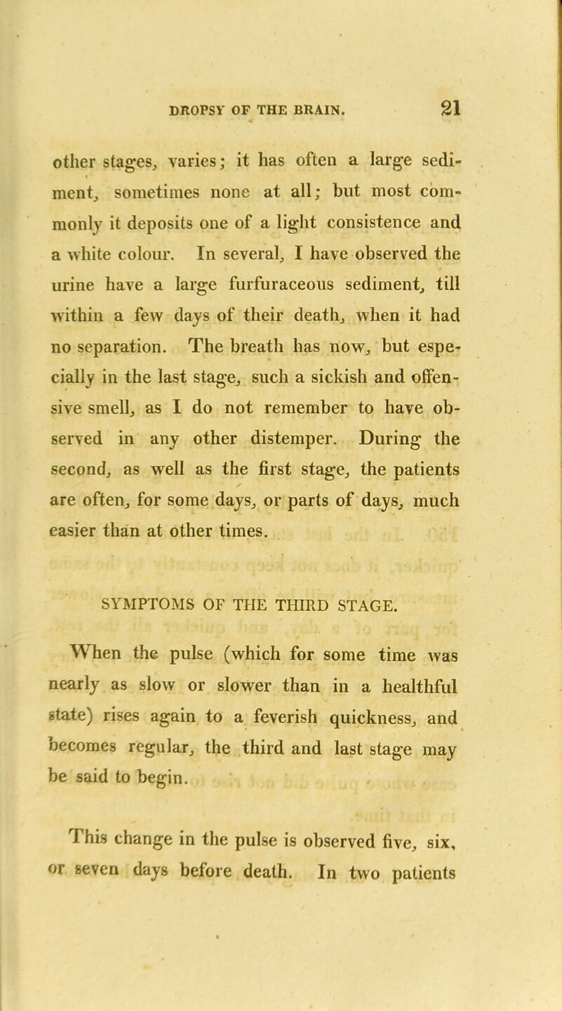 other stages, varies; it has often a large sedi- ment, sometimes none at all; but most com- monly it deposits one of a light consistence and a white colour. In several, I have observed the urine have a large furfuraceous sediment, till within a few days of their death, when it had no separation. The breath has now, but espe- cially in the last stage, such a sickish and offen- sive smell, as I do not remember to have ob- served in any other distemper. During the second, as well as the first stage, the patients are often, for some days, or parts of days, much easier than at other times. SYMPTOMS OF THE THIRD STAGE. When the pulse (which for some time was nearly as slow or slower than in a healthful state) rises again to a feverish quickness, and becomes regular, the third and last stage may be said to begin. This change in the pulse is observed five, six, or seven days before death. In two patients