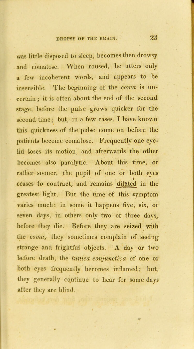 was little disposed to sleep, becomes then drowsy and comatose. When roused, he utters only a few incoherent words, and appears to be insensible. The beginning of the coma is un- certain ; it is often about the end of the second stage, before the pulse grows quicker for the second time; but, in a few cases, I have known this quickness of the pulse come on before the patients become comatose. Frequently one eye- lid loses its motion, and afterwards the other becomes also paralytic. About this time, or rather sooner, the pupil of one or both eyes r ceases to contract, and remains dilnted in the greatest light. But the time of this symptom varies much: in some it happens five, six, or seven days, in others only two or three days, before they die. Before they are seized with the coma, they sometimes complain of seeing strange and frightful objects. A day or two before death, the tunica conjunctiva of one or both eyes frequently becomes inflamed; but, they generally continue to hear for some days after they are blind.