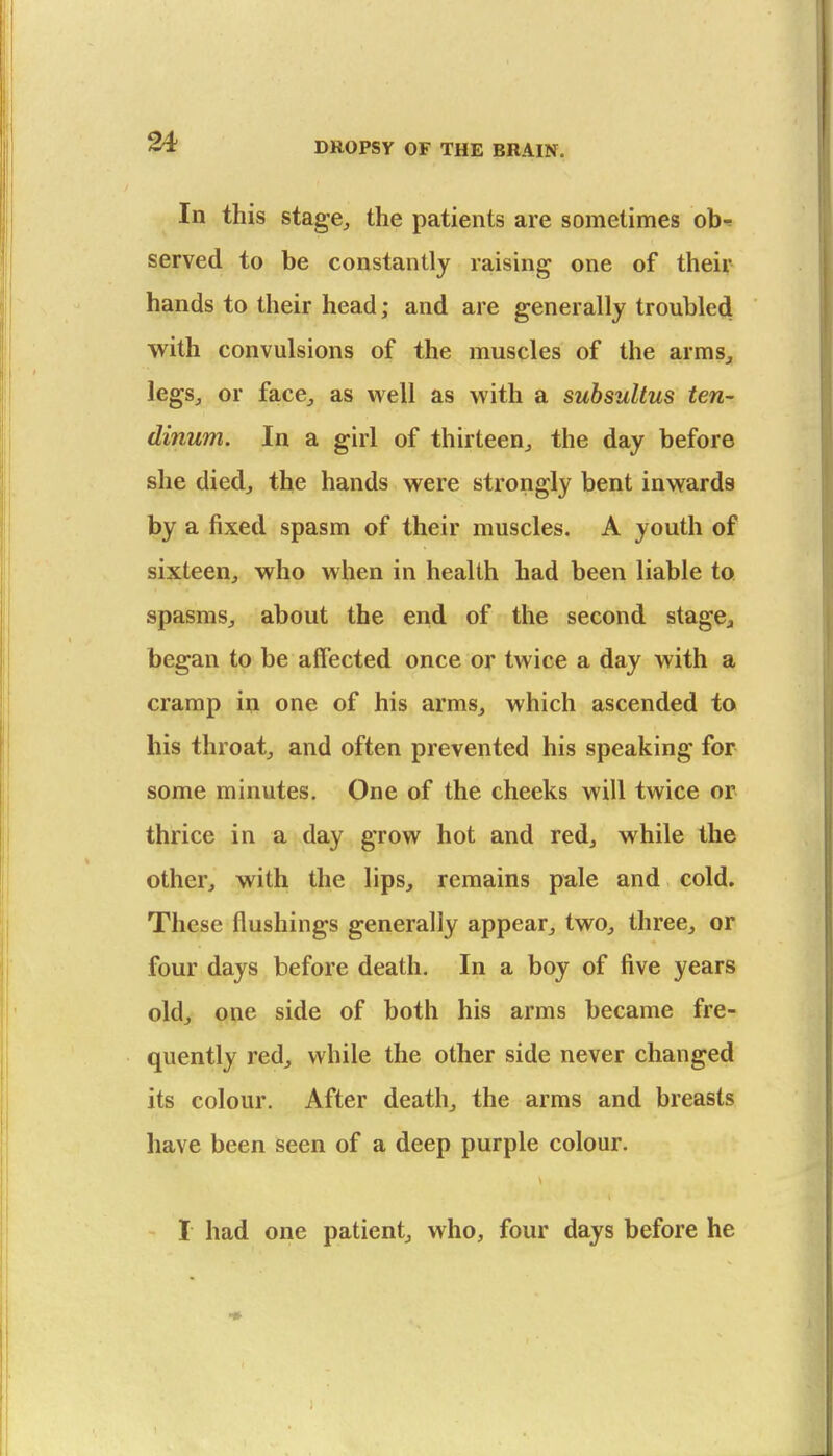 In this stage, the patients are sometimes obr served to be constantly raising one of their hands to their head; and are generally troubled with convulsions of the muscles of the arms, legSj or face, as well as with a subsultus ten- dinum. In a girl of thirteen, the day before she died, the hands were strongly bent inwards by a fixed spasm of their muscles. A youth of sixteen, who when in health had been liable to spasms, about the end of the second stagCj began to be affected once or twice a day with a cramp in one of his arms, which ascended to his throat, and often prevented his speaking for some minutes. One of the cheeks will twice or thrice in a day grow hot and red, while the other, with the lips, remains pale and cold. These flushings generally appear, two, three, or four days before death. In a boy of five years old, one side of both his arms became fre- quently red, while the other side never changed its colour. After death, the arms and breasts have been seen of a deep purple colour. I had one patient, who, four days before he