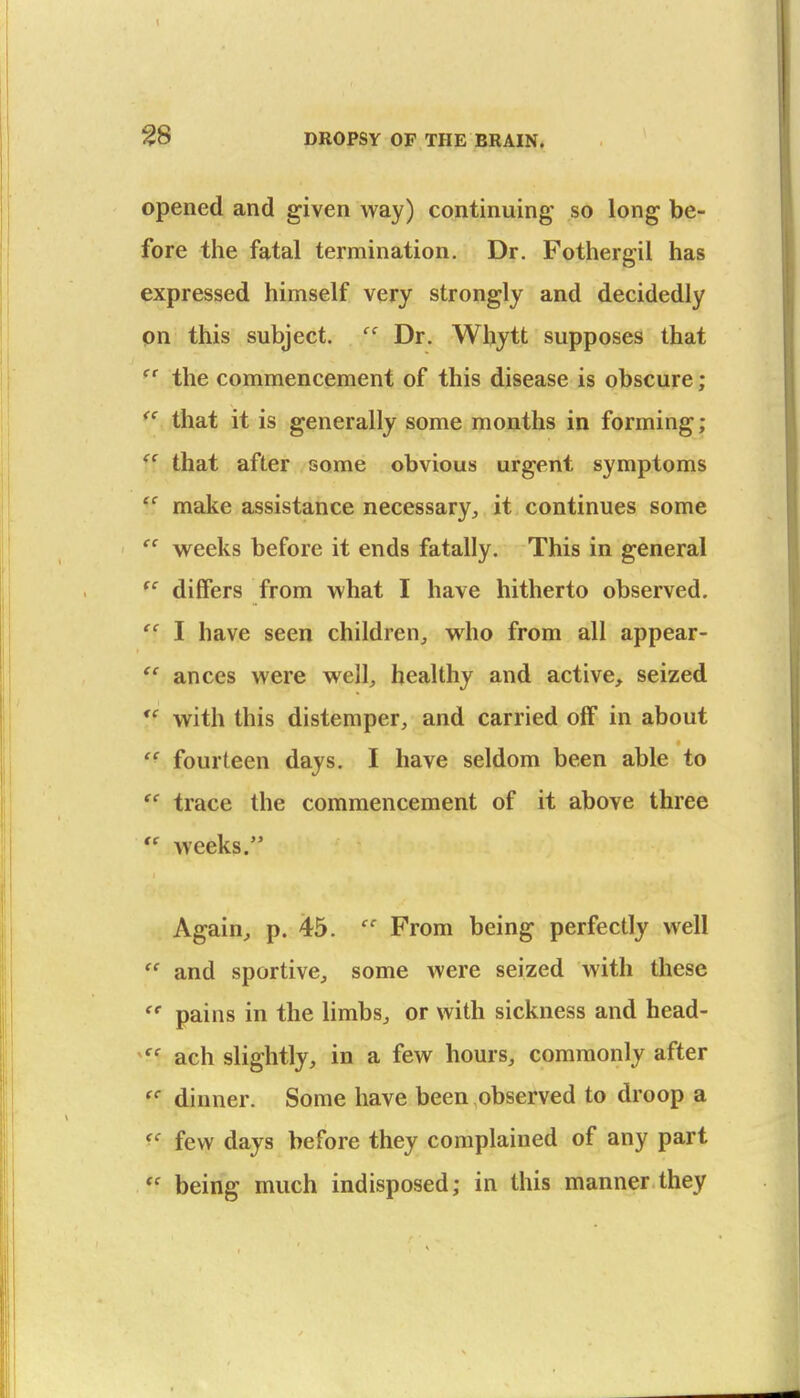 ^8 opened and given way) continuing' so long be- fore the fatal termination. Dr. Fothergil has expressed himself very strongly and decidedly pn this subject.  Dr. Wbytt supposes that  the commencement of this disease is obscure; that it is generally some months in forming; ^' that after some obvious urgent symptoms make assistance necessary, it continues some w^eeks before it ends fatally. This in general differs from what I have hitherto observed.  I have seen children, who from all appear-  ances were well, healthy and active, seized *^ with this distemper, and carried off in about  fourteen days. I have seldom been able to  trace the commencement of it above three  weeks. Again, p. 45.  From being perfectly well  and sportive, some were seized with these  pains in the limbs, or with sickness and head- ach slightly, in a few hours, commonly after dinner. Some have been observed to droop a few days before they complained of any part being much indisposed; in this manner they